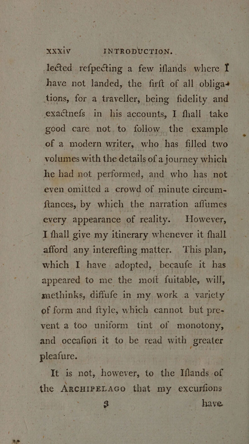 ae have not landed, the firft of all obligas good care not, to follow the example of a modern writer, who has filled two volumes with the details of a journey which he had not performed, and who has not even omitted a crowd of minute circum- ftances, by which the narration affumes every appearance of reality. However, I thall give my itinerary whenever it fhall . afford any interefting matter. This plan, | which I have adopted, becaufe it has appeared to me the moft fuitable, will, and occafion it to be read with greater pleafure. It is not, however, to the Iflands of | 2 | . have.