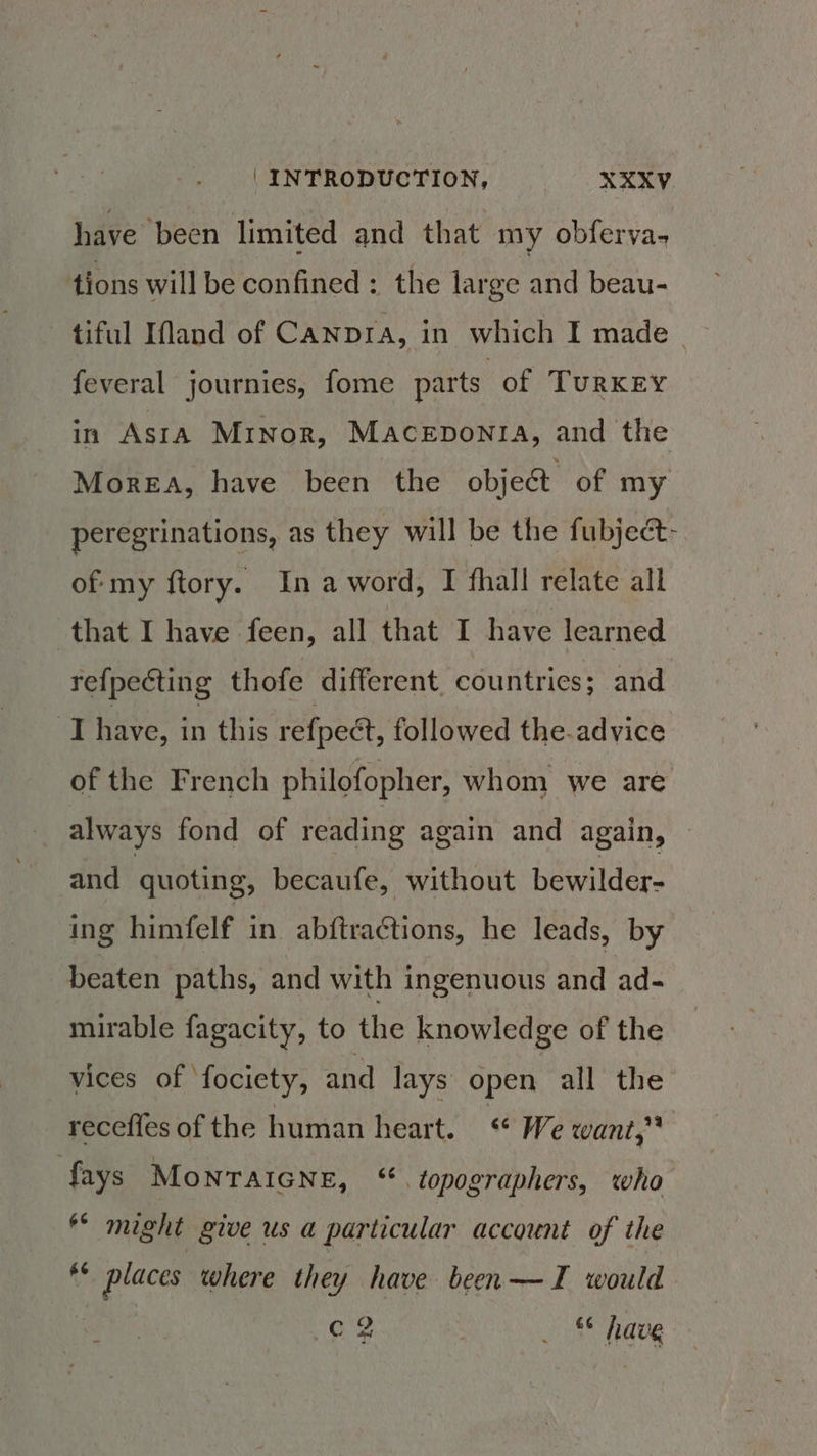 have been limited and that my obferya- tions will be confined: the large and beau- tiful INand of Canpia, in which I made feveral journies, fome parts of TURKEY in Asta Minor, Maceponra, and the MorEA, have been the objec of my peregrinations, as they will be the fubject- oeiny ftory. Inaword, I fhall relate all that I have feen, all that I have learned refpecting thofe different. countries; and ‘Thave, in this refpeét, followed the-advice of the French philofopher, whom we are always fond of reading again and again, © and quoting, becaufe, without bewilder- ing himfelf in abftraGtions, he leads, by beaten paths, and with ingenuous and ad- mirable fagacity, to the knowledge of the vices of ‘fociety, and lays open all the receffes of the human heart. « We want,* fays MoNTAIGNE, “ topographers, who might give us a particular account of the AS places where they have been—TI would .c8 3 . 5 havg