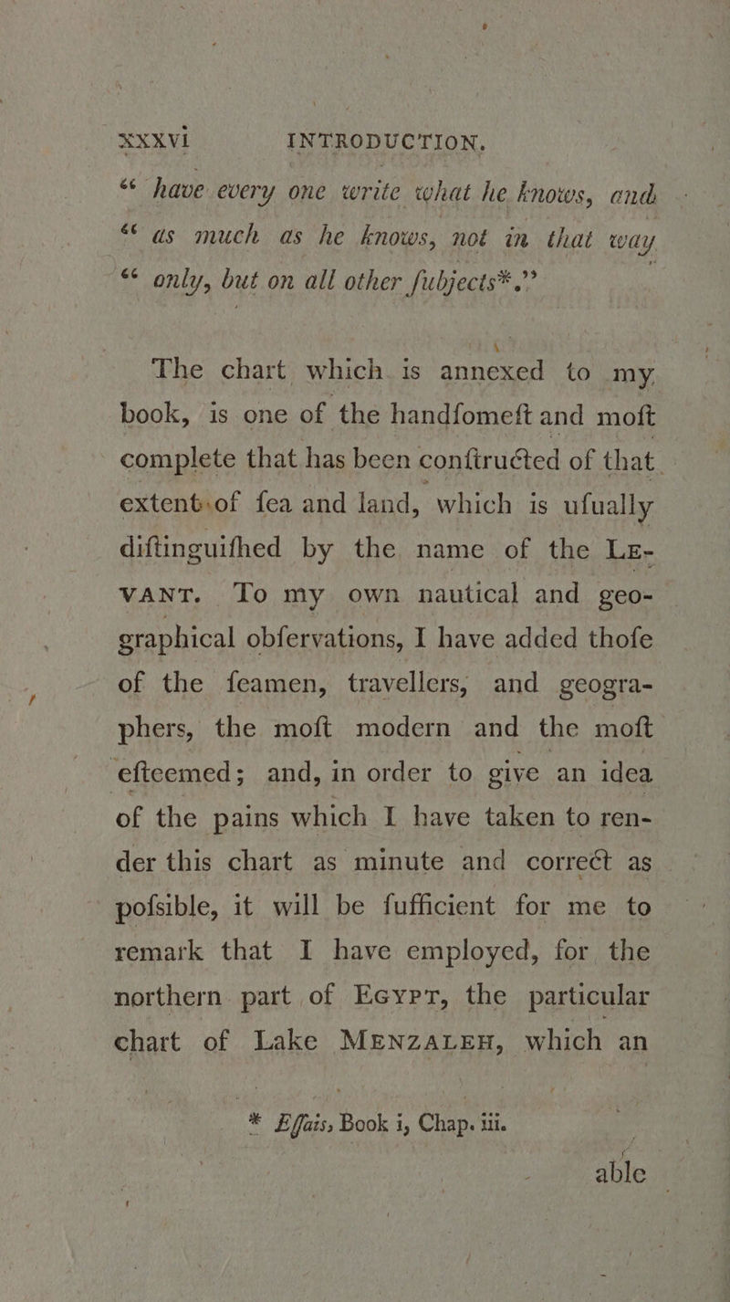 “< have every one write what he knows, and “as much as he knows, not in that wa Ui “* only, but on all other fubjects®. i The chart which. is annexed to my. book, is one of the handfomett and moft complete that has been confiruéted of. that. extent.of fea and land, which is ufually diftinguithed by the name of the LE- vant. To my own paniionl and geo- graphical obfervations, I have added thofe of the feamen, travellers, and geogra- phers, the moft modern and the moft | ‘eficemed ; and, in order to give an idea of the pains which I have taken to ren- der this chart as minute and correct as | pofsible, it will be fufficient for me to remark that I have employed, for the northern part of Ecypr, the particular chart of Lake MENZALEH, which an * L£fais, Book i, Chap. ui. : able ©