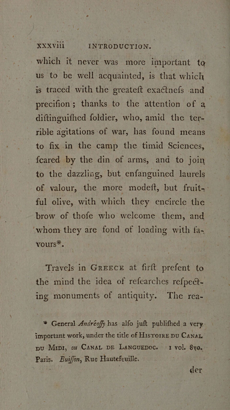 which it never was more important to us to be well acquainted, is that which is traced with the greateft exactnefs and | precifion; thanks to the attention of a | diftinguifhed foldier, who, amid the ter- rible agitations of war, has found means to fix in the camp the timid Sciences, {cared by the din of arms, and to join to the dazzling, but enfanguined laurels of valour, the more modeft, but fruit-- ful olive, with which they encircle the brow of thofe who welcome them, and whom they are fond of loading with fa- vours*. Travels in GrEEcE at firft prefent to the mind the idea of refearches refpect- ing monuments of antiquity. The rea- * General Andréofy has alfo juft publifhed a very. important work, under the title of Hisrorre pu Canan | pu Myr, aut CANAL DE Lancuenoc. ed vol. 8yo. Paris. Buiffon, Rue Hautefeuille. | Wee | der