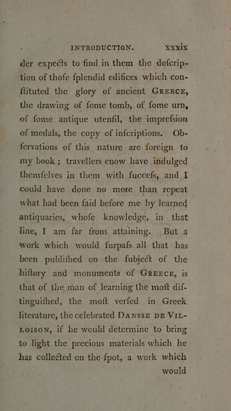 he i INTRODUCTION. ‘XxxIX der expects to find in them the defcrip- tion of thofe fplendid edifices which con- ftituted the glory of ancient Grexce, the drawing of fome tomb, of fome urn, of fome antique utenfil, the imprefsion of medals, the copy of infcriptions. Ob- | fervations of this nature are foreign to my beok ; travellers enow have . indulged themfelves in them with fuccefs, and I could have done no more than repeat what had been faid before me. by learned antiquaries, whofe knowledge, in_ that line, I am far from attaining. But a work which would furpafs all that has been _ publifhed on the fubject of the hiftory and monuments of GreEcE, is that of the man of learning the moft dif- tinguifhed, the moft verfed in Greek literature, the celebrated DANSsE DE VIL- LOIsON, if he would determine to bring © to light the precious materials which he : has collected on the Aol a work which would