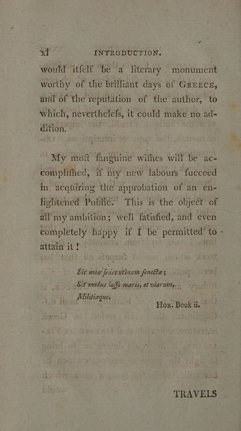 would itfele ‘be a literary monument worthy. of the brilliant days of GREECE and of the reputation of the author, t és which, neverthelefs, i it could make no ad- dition. - | mt ; : 4 . My mof fanguine wiitiés will be aes apie if my new labours fucceed fn. acquiring the approbation of an en- lightened Publit:’ This is the object’ of | all my ambition; well gee and even completely napPY Ht be aeatiaei to attain it f Sit mea fededutinam fenecte ; c7 ye) Sit-modus lafo-maris, et viarutts, Mihitieque, ae a Hor. Book a. ° TRAVELS
