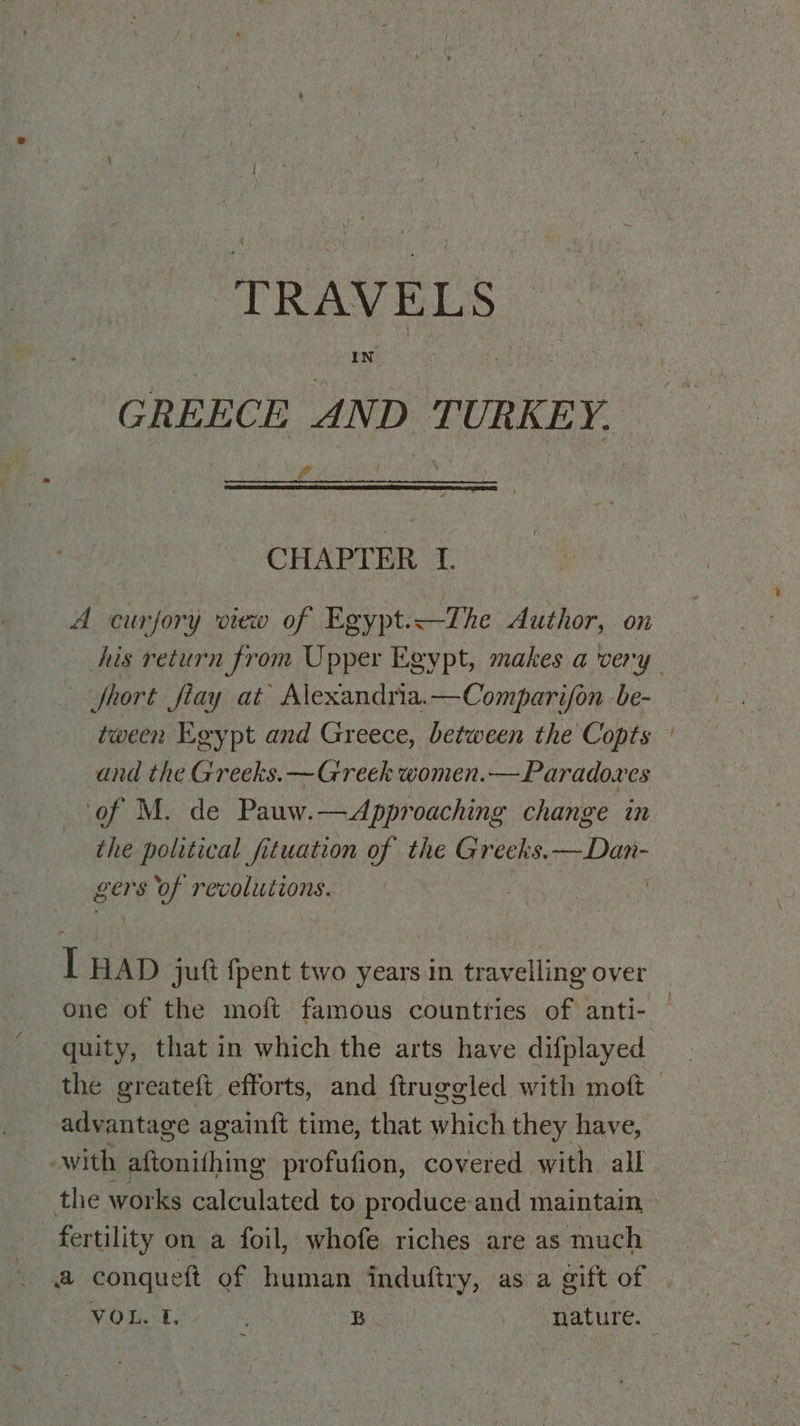 GREECE AND TURKEY. CHAPTER Tf. A curjory view of Egypt.—The Author, on his return from Upper Egypt, makes a very fhort Jfiay at Alexandria.—Comparijon be- tween Egypt and Greece, between the Copts ; and the Greeks. —Greek women.— Paradoxes of M. de Pauw.—Approaching change in the political fituation of the Greeks. —Dan- gers of revolutions. } IT HAD juft {pent two years in travelling over one of the mo{ft famous countries of anti- quity, that in which the arts have difplayed the greateft efforts, and ftruggled with moft — advantage againft time, that which they have, -with aftonithing profufion, covered with all the works calculated to produce-and maintain, » fertility on a foil, whofe riches are as much a conqueft of human adutiry, as a gift of VOL. ft, : B Mature.”