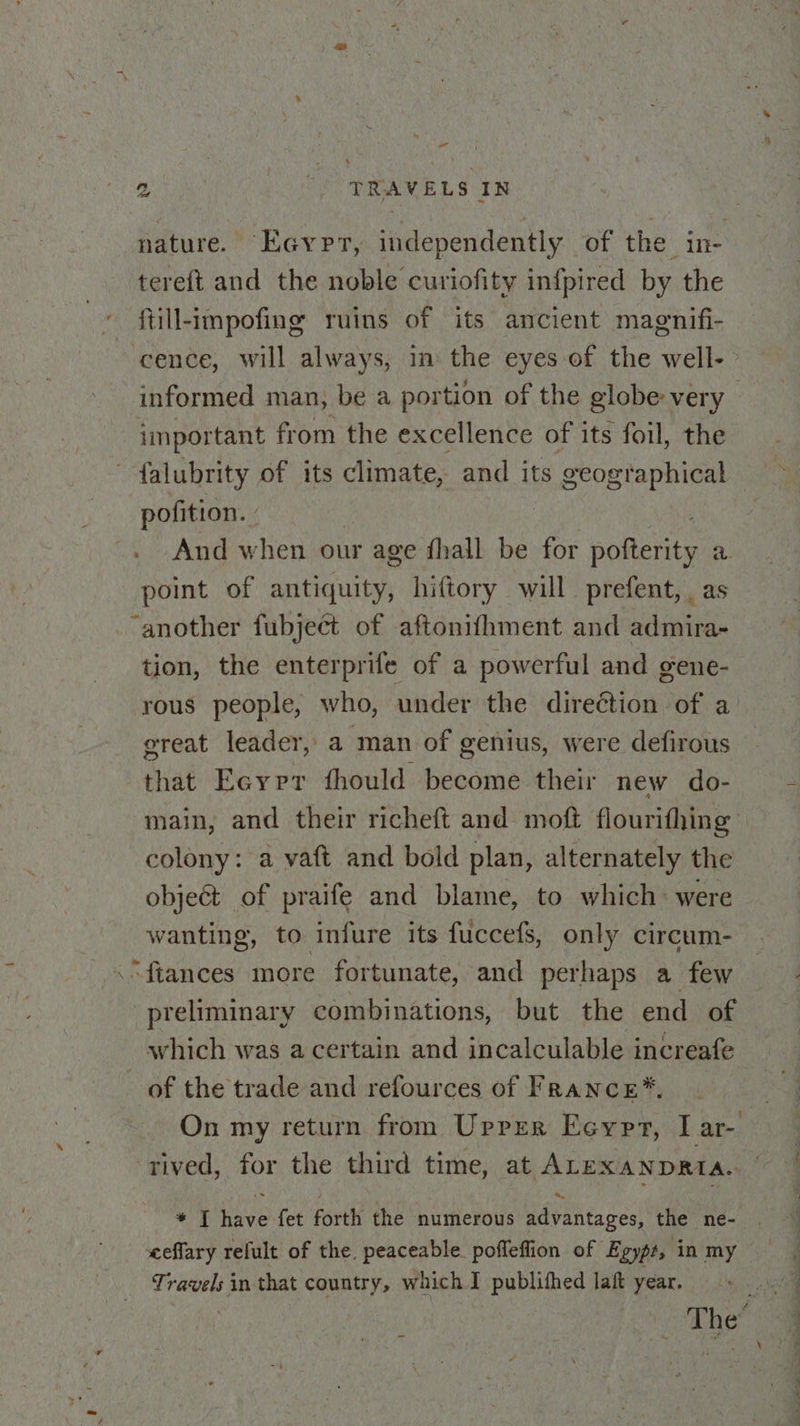 a ” nature. Eayprt, independently of the in- tereft and the noble curiofity infpired by the ftill-impofing ruins of its ancient magnifi- 7] informed man, be a portion of the globe very important from the excellence of its foil, the falubrity of its climate, and its sah ate ee pofition. | And when our age fhall be for polteren a. point of antiquity, hiftory will prefent, as tion, the enterprife of a powerful and gene- rous people, who, under the direction of a great leader, a man of genius, were defirous that Eeyrr fhould become their new do- main, and their richeft and moft flourithing colony: a vaft and bold plan, alternately the objeGt of praife and blame, to which: were wanting, to infure its fuccefs, only circum- preliminary combinations, but the end of which was a certain and incalculable increafe On my return from Upper Ecypr, I ar- a. * T have fet forth the numerous advantages, the ne- Travels in that country, which I publithed laft year.