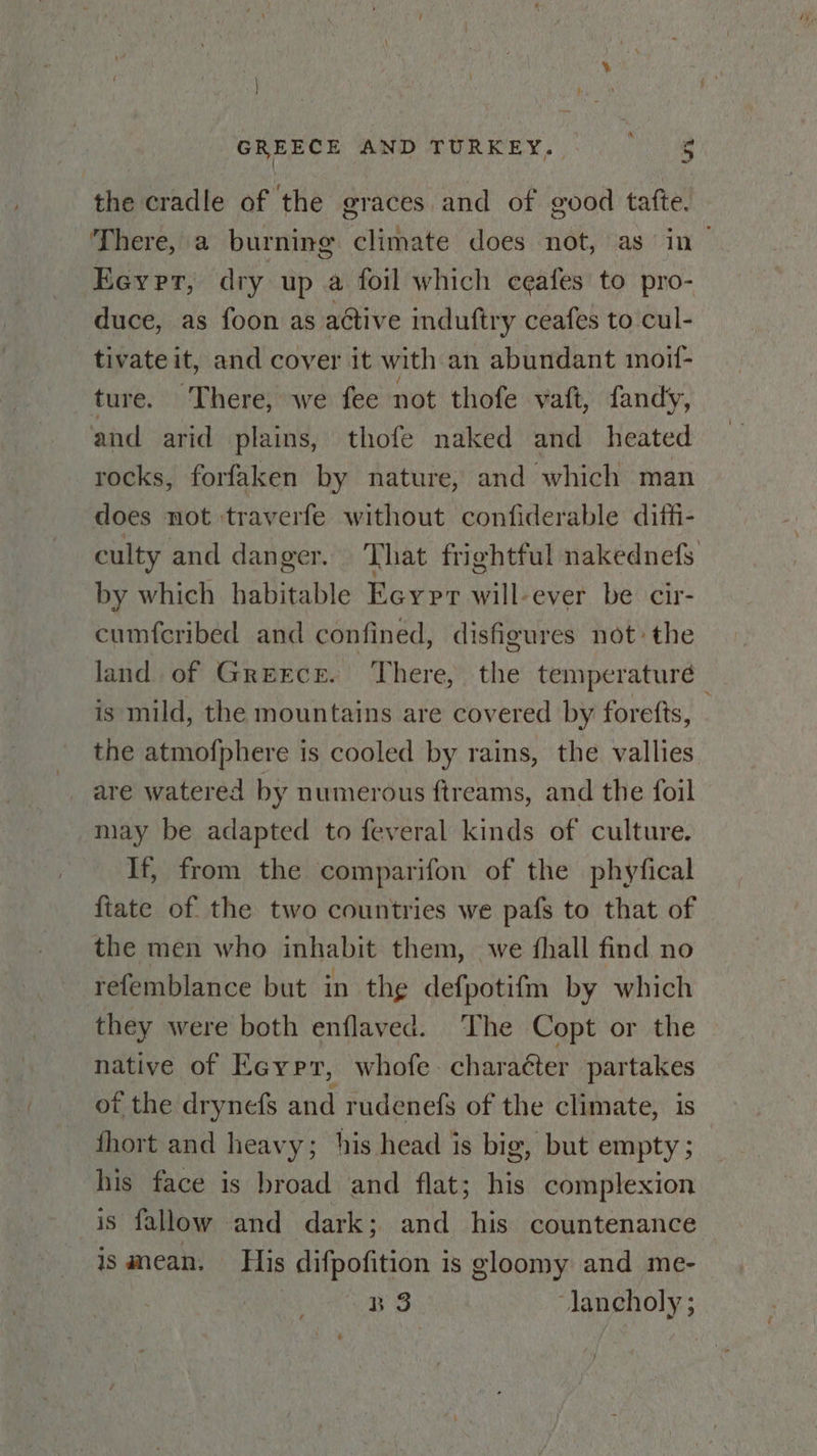 & GREECE AND TURKEY. | 3 the cradle of the graces and of good tafte. There, a burning climate does not, as in| Eeyer, dry up a foil which ceafes to pro- duce, as foon as active induftry ceafes to cul- tivate it, and cover it with an abundant moif- ture: \» There;“werfee not thofe vaft, fandy, and arid plains, thofe naked and heated rocks, forfaken by nature, and which man does not traverfe without confiderable dift- culty and danger. That frightful nakednefs by which habitable Eeypr will-ever be cir- cumf{cribed and confined, disfigures not the land of Greece. ‘There, the temperature is mild, the mountains are covered by forefts, the atmofphere is cooled by rains, the vallies are watered by numerous ftreams, and the foil may be adapted to feveral kinds of culture. If, from the comparifon of the phyfical fiate of the two countries we pafs to that of the men who inhabit them, we fhall find no refemblance but in the defpotifm by which they were both enflaved. The Copt or the native of Ea@yrr, whofe: character partakes of the drynefs and rudenefs of the climate, is fhort and heavy; his head is big, but empty ; his face is broad and flat; his complexion is fallow and dark; and his countenance ismean. His difpofition is gloomy and me-