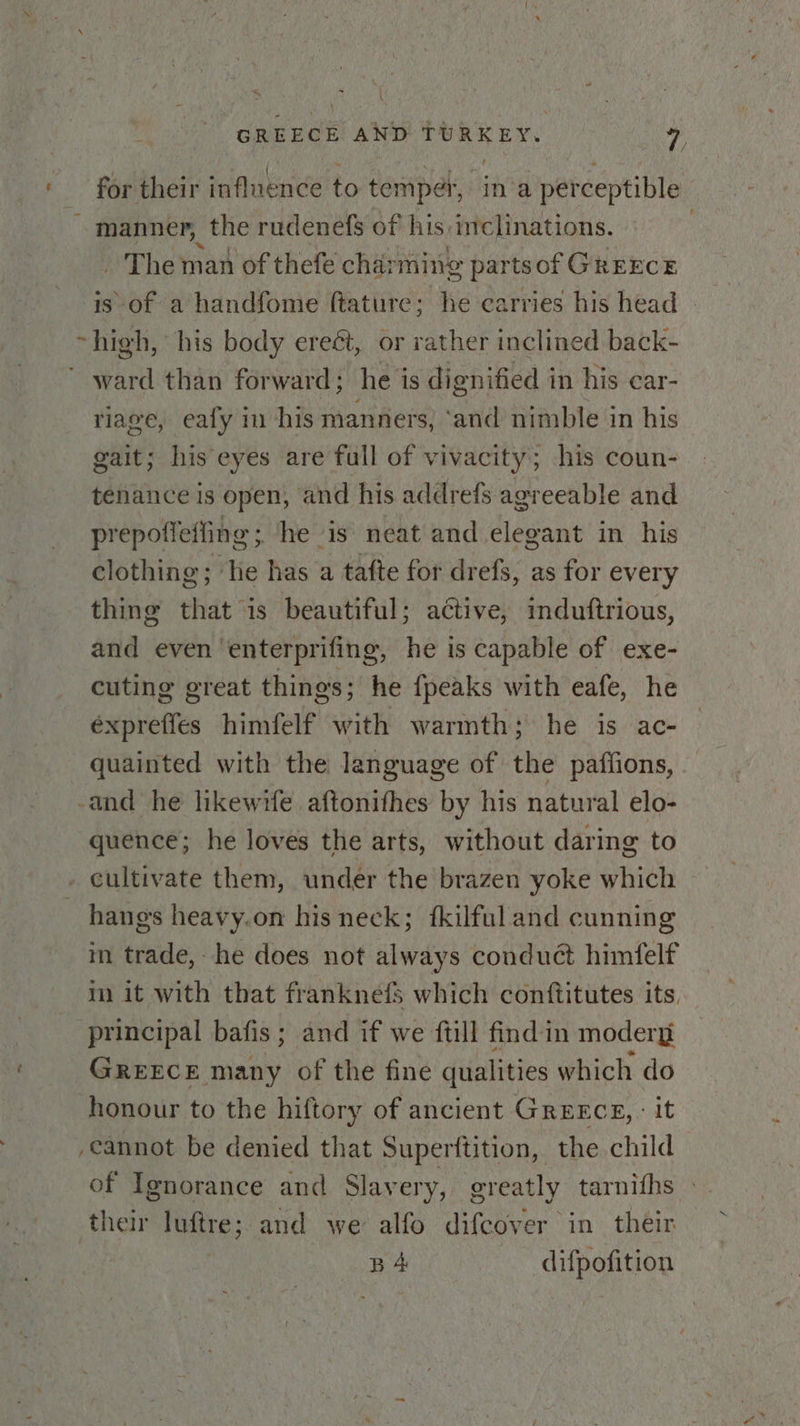 j GREECE AND TURKEY. 7, for their influence to temper, in'a perceptible ~ manner, the rudenefs of his: inclinations. _ The man of thefe char ming parts of GREECE is of a handfome ftature; he carries his head | ~high, his body ereét, or rather inclined back- ward than forward; he is dignified in his car- riage, eafy in his manners, ‘and nimble in his gait; his eyes are full of vivacity; his coun- tenance is open, and his addrefs agreeable and prepotleffing ; he is neat and elegant in his clothing ; He has a tafte for drefs, as for every thing that” is beautiful; active, induftrious, and even ‘enterprifing, he is capable of exe- cuting great things; he {peaks with eafe, he éxpreffes wished with warmth; he is ac- quainted with the language of the pafiions, -and he likewife aftonifhes by his natural elo- quence; he loves the arts, without daring to . cultivate them, under the brazen yoke which hangs heavy.on his neck; fkilfuland cunning m trade, he does not always conduct himfelf im it with that franknefS which conftitutes its, principal bafis ; and if we {till find in modery GREECE many of the fine qualities which do honour to the hiftory of ancient Greece, : it cannot be denied that Superftition, the child of Ignorance and Slavery, greatly tarnifhs - their luftre; and we alfo difcover in their wou difpofition