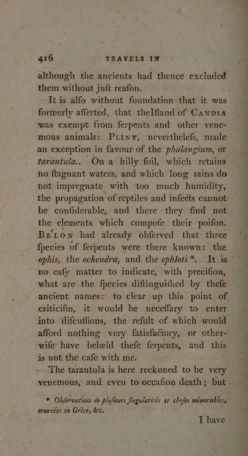 although the ancients had thence excluded them without juft reafon. It is alfo without foundation that it was formerly afferted, that thelfland of CaNnDIA ‘was exempt from ferpents and other vene- mous animals: Puiny, neverthelefs, made an exception in favour of the phalangium, or tarantula. On a hilly foil, which retains no ftagnant waters, and which long rains do not impregnate with too much humidity, the propagation of reptiles and infects cannot be confiderable, and there they find not the elements which compofe their poifon. Beton had already obferved that three fpecies of ferpents were there known: the ophis, the ochendra, and; the ephioti:*. It is no eafy matter to indicate, with precifion, what are the fpecies diftinguifhed by thefe ancient names: to clear up this point of criticifm, it would be neceffary to enter into difcuffions, the refult of which would afford nothing very fatisfactory, or other- wife have beheld thefe ferpents, and this is not the cafe with me. ~s The tarantula is here reckoned to be very - yvenemous, and even to occafion death; but * Objervations de plufeurs fingularités et chofes méimorables, trouvées en Gréce, &¢s T have »