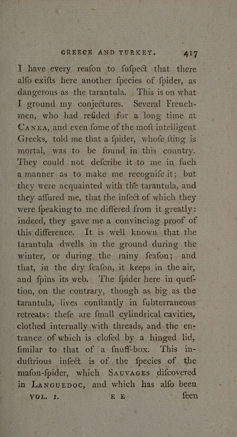I have every reafon to fufpe@ that there alfo exifts here another {pecies of fpider, as dangerous as -the tarantula. ‘This is on what. men, who had refided for a long time at Cawea, and even fome of the moft intelligent They could not defcribe it to me in fuch a manner as to make me recognife it; but they were acquainted with the tarantula, and they affured me, that the infeét of which they were {peaking to me differed from it greatly: indeed, they gave me a ‘convincing proof of this' difference. It is well. known, that the tarantula dwells in the ground. during the that, in the dry feafon, it keeps in the air, ~ tion, on the contrary, though as big as the tarantula, lives conftantly in fubterraneous © retreats: thefe are fmall cylindrical cavities, clothed internally with threads, and. the en- duftrious infect is of .the {pecies of . the mafon-fpider, which Sauvaces difcovered VoL. 5. EB tos toy been