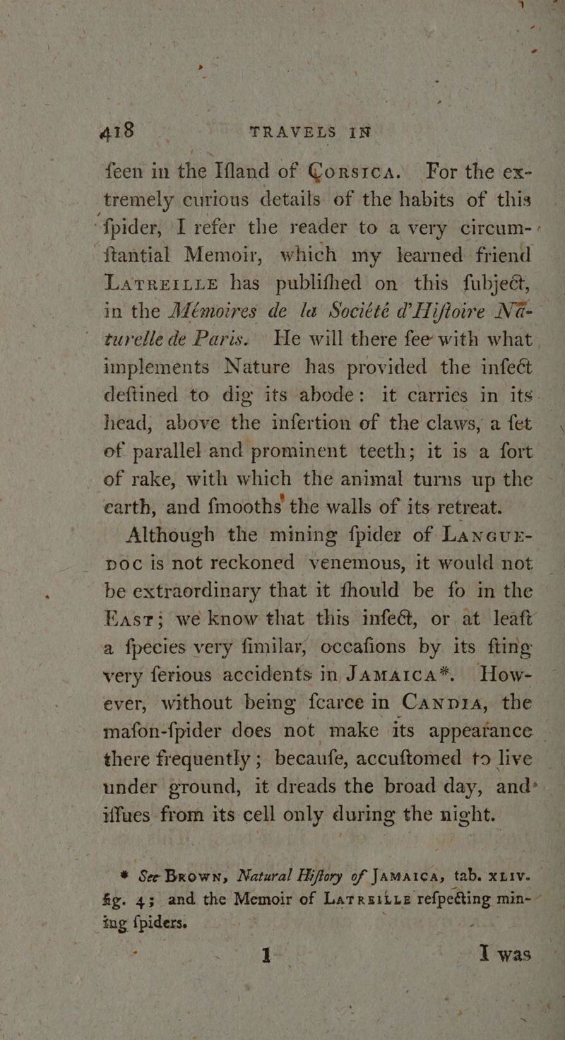 feen in the Ifland of Corsica. For the ex- tremely curious details of the habits of this ‘fpider, I refer the reader to a very circum- ‘ftantial Memoir, which my learned friend LatrerLue has publifhed on this fubject, in the Mémoires de la Socitté d Hiftoire Na- turelle de Paris. We will there fee with what, implements Nature has provided the infect deftined to dig its abode: it carries in its. head, above the infertion of the claws, a fet, of parallel and prominent teeth; it is a fort — _ of rake, with which the animal turns up the - earth, and {mooths the walls of its retreat. | Although the mining {pider of Lanaur- poc is not reckoned venemous, it would not be extraordinary that it fhould be fo in the East: we know that this infe@, or at leaft a fpecies very fimilar, occafions by its fting very ferious accidents in Jamaica*. How- ever, without bemg fcarce in Canpra, the mafon-{pider does not make its appeatance ~ there frequently ; becaufe, accuftomed to live | under ground, it dreads the broad day, and ifues from its cell only during the night. © Sec Brown, Natural Hiffory of Jamaica, tab. xziv. fig. 43 and the Memoir of Latrsiiue refpecting min-~ ing fpiders. Pee, Twas