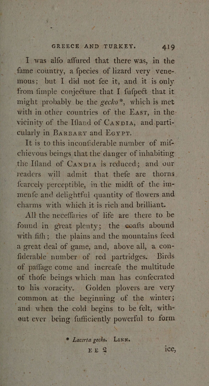 { I. was alfo affured that there was, in the fame country, a fpecies of lizard very vene-. mous; but I did not fee it, and it is only from {imple conjecture that I fufpeét that it might probably be the gecko*, which is met with in other countries of the East, in the: vicinity of the Ifland of Canpra, and.parti- . cularly in Barsary and Eeypr. It is to this inconti iderable number of mit ae chievous beings that the danger of inhabiting _ the Ifland of Canpta is reduced; and our readers will admit that thefe are thorns {carcely perceptible, in the midft of the im- menfe and delightful quantity of flowers and charms with which it is rich and brilliant. All the neceffaries of life are there to be found in great plenty; the coafis abound with fifh; the plains and the mountains feed a great deai of game, and, above all, a con- fiderable number of red partridges. Birds of paffage come and increafe the multitude ot thofe beings which man has confecrated to his voracity. Golden plovers are very common at the beginning of the winter; ‘and when the cold begins to be felt, with- out ever being fufficiently powerful to form / \ . * Lacerta gecko. Linn. — EE 2 ) ice,
