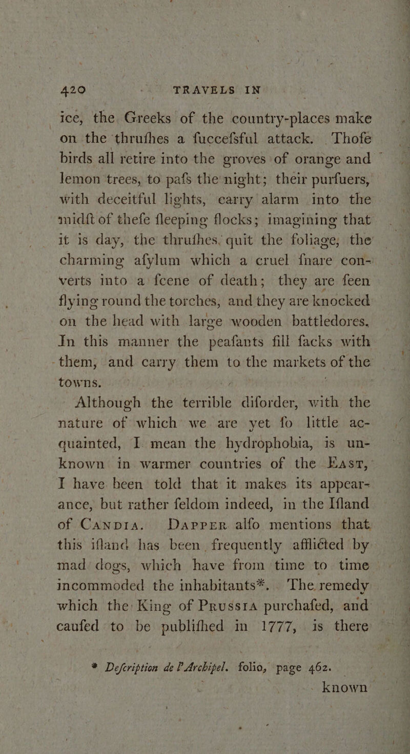 | ice, the Greeks of the country-places make on the thrufhes a fuccefsful attack. _Thofe birds all retire into the groves of orange and ~ lemon trees, to pafs the night; their purfuers, with deceitful lights, earry alarm into the inidft of thefe fleeping flocks; imagining that it is day, the thruthes, quit the foliage, the charming afylum which a cruel {nare con- verts into a'fcene of death; they are feen flying round the torches, and they are knocked on the head with large wooden. battledores. In this manner the peafants fill facks with -them, and carry them to the rriaatnts of the. towns. Although the barilte diforder, with the nature of which we are yet fo little ac- quainted, I mean the hydrophobia, is un- known in warmer countries of the Easz,’ I have been told that it makes its appear- ance, but rather feldom indeed, in the Ifland of Canpra. Dapper alfo mentions that this ifland has been, frequently afflicted by mad‘ dogs, which have from time to time — incommoded the inhabitants*. The remedy — which the King of Prussra purchafed, and _ caufed to be publifhed in 1777, is there — * Defcription de sri 4 folio, page 462. - known