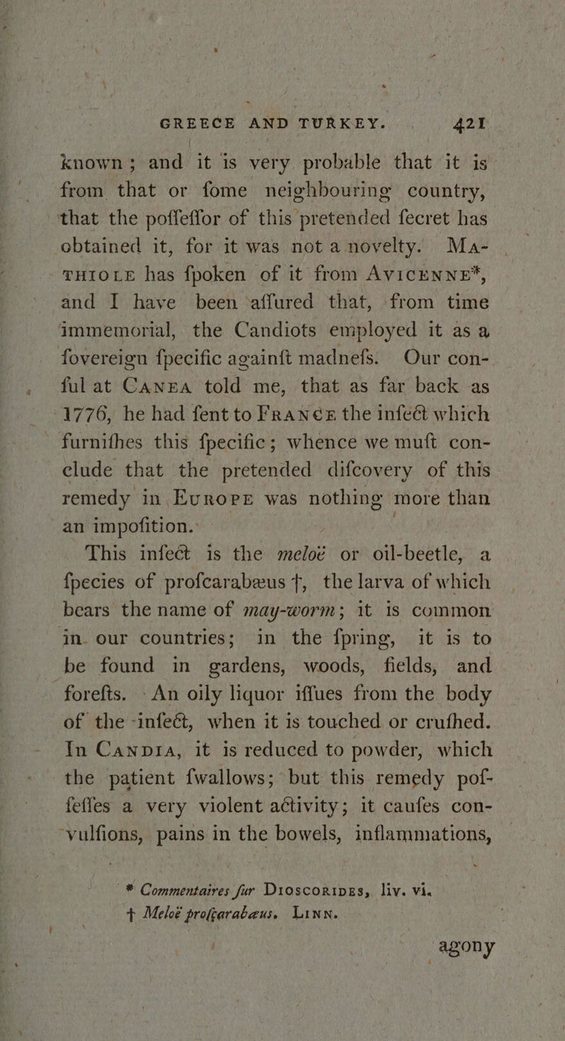 known ; and it is very probable that it is from that or fome neighbouring country, that the poffeffor of this pretended fecret has obtained it, for it was not a novelty. Ma- THIOLE has fpoken of it from AvicENNE*, and I have been ‘affured that, from time immemorial, the Candiots employed it as a fovereign fpecific againft madnefs. Our con- ful at Canea told me, that as far back as 1776, he had fent to Franés the infeét which ~ furnifhes this fpecific ; whence we muft con- elude that the pretended difcovery of this remedy in Evroee was nothing more than an impofition.: ; | This infect is the meloé or oil-beetle, a fpecies of profcarabeus +, the larva of which bears the name of may-worm; it is common in. our countries; in the fpring, it is to be found in gardens, woods, fields, and — -forefts. An oily liquor iffues from the body of the -infeét, when it is touched or cruthed. In Canptia, it is reduced to powder, which the patient fwallows; but this remedy pof- feffes a very violent activity; it caufes con- ‘vulfions, pains in the bowels, inflammations, —* Commentaires fur Dioscoripes, liv. vi. + Meloé profgerabeus. Linn. . | agony