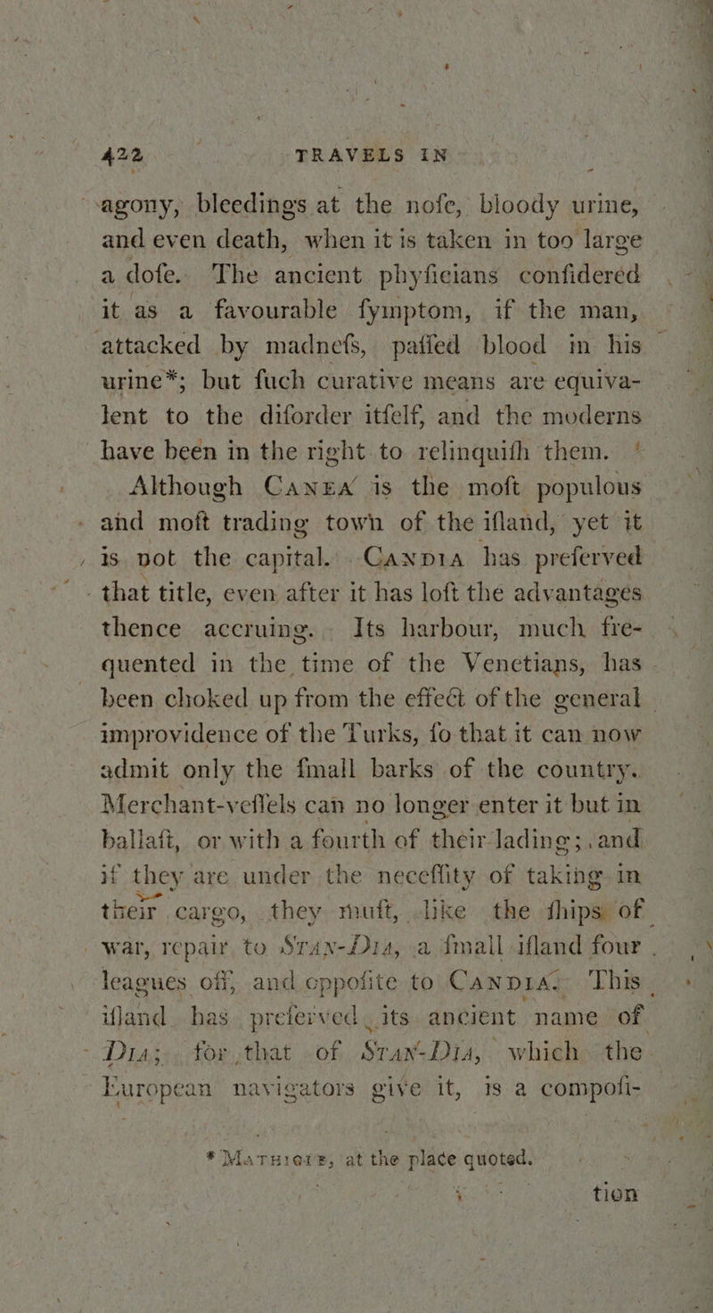 “agony, bleedings at the nofe, bloody urine, and even death, when it is taken in too large a dofe. The ancient phyficians confidered it as a favourable fymptom, if the man, attacked by madnefs, paffed blood in his urine*; but fuch curative means are equiva- lent to the diforder itfelf, and the moderns have been in the right to relinguith them. * Although Canera is the moft populous and moft trading town of the ifland, yet it is pot the capital. Canpia has preferved that title, even after it has loft the advantages thence accruing. Its harbour, much. fre- improvidence of the Turks, fo that it can now admit only the fmall barks of the country. Merchant-veflels can no longer enter it but in ballaft, or with a fourth of their lading; ,.and Hf they are under the neceflity of taking. in - Diaz, for that <of., SransDia, whieho the European navigators give it, Is a compofi- * MatTuiere, at the place quoted. ack OB, tion