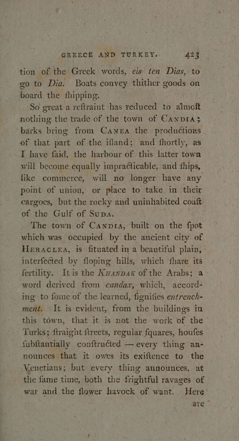 tion ae the ae ais. eis. ten Dias, to go to Dia. Boats convey thither goods on board the fhipping. | So great a reftraint has reduced to mott nothing the trade of the town of Canpra$ of that part of the ifland; and fhortly, as -~]I have faid, the harbour of this latter town will become equally impracticable, and hips, point of union, or place to take in their cargoes, but the rocky and uninhabited coaft of the Gulf of Supa. | The town of Cawnnpra, built on the fpot interfected by floping hills, which ‘fhare its fertility. Itis the Kwanpax of the Arabs; a word derived from candax, which, accord- ing to fome of the learned, fionifies entrench- ment. It is evident, from the buildings in Turks; ftraight fireets, regular fquares, houfes fubftantially conftruéted — every thing an- - nounces that it owes its exiftence to the | Venetians ; but every thing announces, at - the fame time, both the frightful ravages of are “