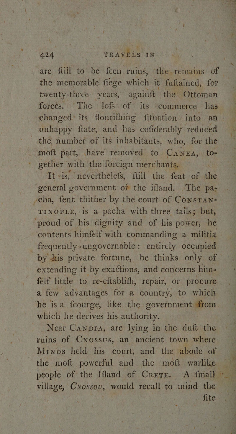 \ A24 3 tRAVELS IN the memorable fiege which it fuftained, for twenty-three years, againt the Ottoman forces. “The lofs. of its “commerce has _ unhappy ftate, and has cofiderably reduced the number of its inhabitants, who, for the moft part, have removed to Canera,. to- gether with the foreign merchants. It sis, neverthelefs, {till the feat of the general government of the ifland. .The pa- TINOPLE, is a pacha with three. tails; but, ‘proud of his dignity and of his power, he contents himfelf with commanding a militia _ frequently -ungovernable: entirely occupied xtending it by exactions, and concerns him- feif little to re-eftablith, repair, or procure a few advantages for a country, to which he isa feourge, like the government from which he derives his authority. ruins of Cwossus, an ancient, town where Minos held his court, and the abode of the moft powerful and the moft warlike fite a a” ee