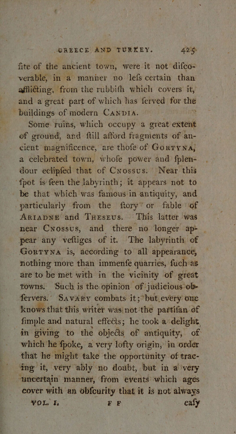 fite of the ancient town, were it not’ difco- verable, in a manher no lefs certain than afflicting, from the rubbith which covers it, and a great part of which has ferved for the buildings of modern Canpia. ? Some: ruins, which occupy a great extent of ground, and ftill afford fragments of an- cient magnificence, are thofe’ of GorTyNa, a celebrated town, whofe power and fplen- dour eclipfed that of Cnossus. Near this {pot is feen the labyrinth; it appears not to be that which was famous in antiquity, and particularly from the ftory’ or fable of AriapNne and Tuesevs. This latter was near Cnossus, and there “no longer ap&gt; pear any veftiges of it. The labyrinth of Gorrywna is, according to all appearance, nothing more than immenfe quarries, fuch’as are to be met with in the vicinity of great towns. ‘Such is the opinion of judicious ob- fervers.’ Savary combats it;&gt;but every ome knows that this writer wasinot ‘the partifan of fimple and natural effects; he took a delight. in giving to the objeGs of antiquity, of which he fpoke, a very lofty origin, in order _ that he might take the opportiinity of trac- dng it, very ‘ably no doubt, but in a very ~uncertain manner, from events which ages cover with an obfcurity that it is not always VOL. I. FF ae ealy