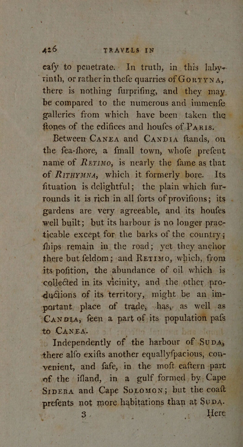 “tinth, or rather in thefe quarries of Gortyna, there is nothing furprifing, and they may, be compared to the numerous and immenfe galleries from which have been taken the fiones of the edifices and houfes of Paris. Between Canea and Canpia ftands, on the fea-fhore, a fmall town, whofe prefent name of Retimo, is nearly the fame as that of Riruymwva, which it formerly bore. — Its fituation is delightful; the plain which fur- gardens are very agreeable, and its houfes well built; but its harbour is no longer prac- : ticable except for the barks of the country; fhips remain im the road; yet they anchor there but feldom; and Ret1mo, which, from its pofition, the abundance of oil which is collected in. its vicinity, and the other -pro- ductions of its territory, might be an im- portant, place of trade, has, as well as CAN DIA, feen a part of its population pafs to CANEA. 5 fe bite olersieil “Independently of the harbour of Supa, there alfo exifts another equallyfpacious, con- = 3 : z 1 ieee w ect. Ste..