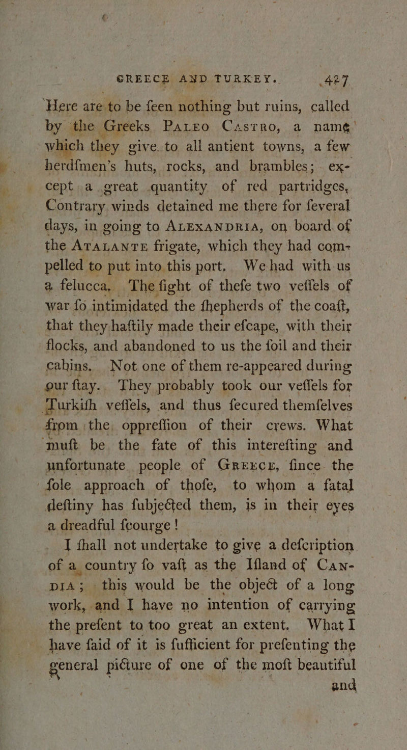 ‘Here are to be feen nothing but ruins, called by the Greeks PaLtEo Castro, a namé’ which they give. to all antient towns, a few herd{men’s huts, rocks, and brambles; ex- cept a great quantity of red serleapnydeg Contrary winds detained me there for feveral days, in going to ALEXANDRIA, on board of the ereaee frigate, which they had com- pelled to put into this part. Wehad with us a felucca, The fight of thefe two vetiels of war fo intimidated the {hepherds of the coaft, that they haftily made their efcape, with their flocks, and abandoned to us the foil and their cabins. Not one of them re-appeared during our fiay.. They probably took our veffels oF a urkith veffels, and thus fecured themfelves from the, oppreffion of their crews. What ‘muft be the fate of this interefting and unfortunate people of Grextce, fince the fole approach of thofe, to whom a fatal deftiny has fubjected them, is in their eyes a dreadful fcourge ! I fhall not hicciate to give a defcription of a . country fo vaft as the Ifland of Can- DIA; this would be the object of a long work, and I have no intention of carrying the prefent to too great an extent. What I have faid of it is Ciieiens for prefenting the general picture of one of the moft beautiful | and