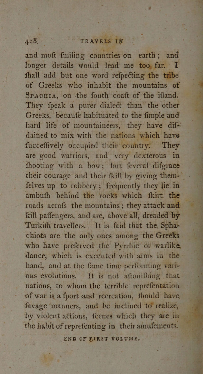 and moft (aatliti countries on earth; and longer details would lead me too, far. I fhall add but one word refpe€ting the tribe of Greeks who inhabit the mountains of Spacura, on -the fouth coaft of the ifland. They fpeak a purer dialeét than the other Greeks, becaufe habituated to the fimple and hard life of mountaineers, they have dif~ dained to mix with the nations which have fucceffively occupied their country. They are good warriors, and very dexterous in fhooting with a bow; but feveral diferace Pe oa nee felves up to robbery; frequently they lie in ambufh behind the rocks which fkirt the roads acrofs the mountains ; they attack and Kill paffengers, and are, above all, dreaded by Turkifh travellers.. It is faid that the Spha- chiots are the only ones among the Greeks who have preferved the Pyrrhic or warlike hand, and at the fame time performing vari~ ous evolutions. It is not aftonifhing that nations, to whom the terrible reprefentation of war is a fport and recreation, fhould have, favage manners, and be inclined to realize, the habit of reprefenting in their amufements. ENR OF BIRST VOLUME. a aaa