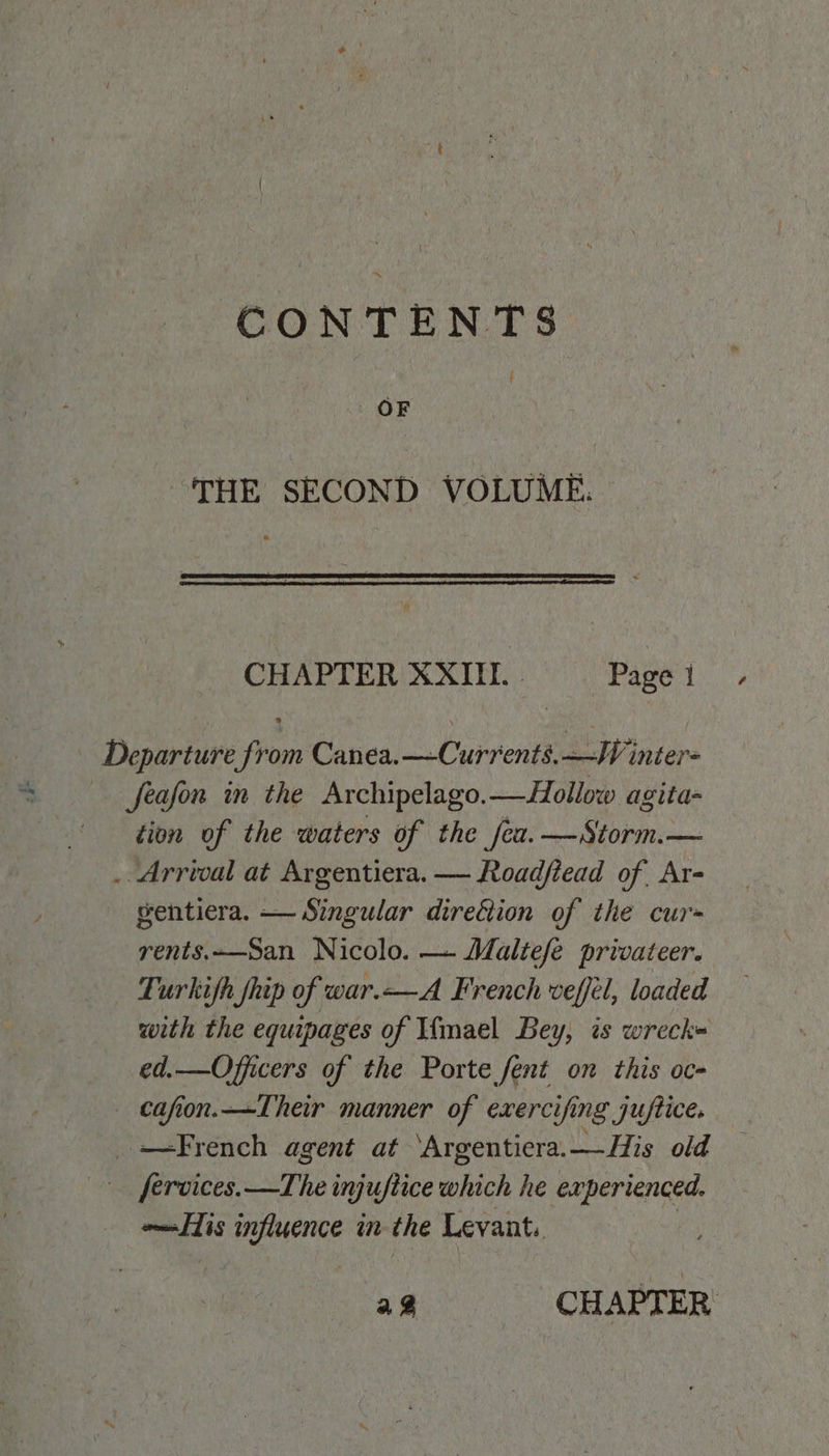 CONTENTS { OF THE SECOND VOLUME. CHAPTER XXII. Page; Departure from Canea.—Currents.—JV inter= feafon in the Archipelago.—Hollow agita- tion of the waters of the fea. —Storm.— . Arrival at Argentiera. — Roadfiead of Ar- gentiera. — Singular direttion of the cur= rents.San Nicolo. — Maltefé privateer. Turkifh fhip of war.—A French veffél, loaded with the equipages of Wimael Bey, is wreck= ed.—Officers of the Porte fent on this oc- — cafion.—Their manner of exercifing juftice. French agent at ‘Argentiera.—His old fervices.—The injuftice which he experienced. ols Pees in the Levant. a CHAPTER