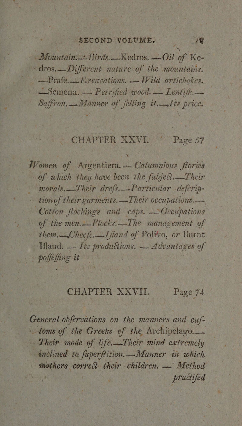 vie “sEcoND VOLUME. a, Motntainise. Birds. pcs Oil of Ke-« dros. Different nature of the mountairs. —Prafe.. Excavations. — Wild artichokes. = Semena. .— Petrified wood. — Lentifk:.— sites — Manner Y felling ee ‘5 price . CHAPTER XXViV | Page 57 | ‘J | ae Women of Argentiera. — Calumnious frories of which they have been the fubje@.Their morals.Their drefs.—Particular -defcrip- tion of their garments. —-Their occupations. — “Cotton fiockings and caps. ~~Occupations of the men._locks:—The management of them.—_.Cheeje.—-Ifland of Polwo, er Burnt Mand. — Its productions. — Advantages of palling it CHAPTER XXVII. Page 74 Sere obfervations on the manners and cuf- ua the Greeks of the Archipelago. —. - Their mode of life. LoTheth md extremely indlined to, fuperfiition. Manner in which, mothers. correct their children. ~~ Method een Renee ee