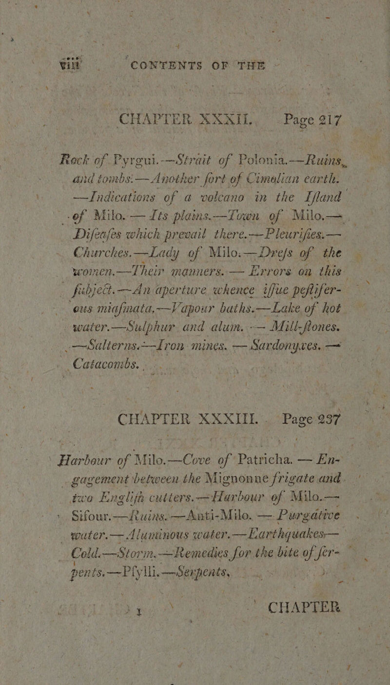 4 Vili © “CONTENTS oF THE CHAPTER XXXIL. Page 217 Rock of Pyrgui.—Strait of Polonia.—Ruins, aid tombs: — Another fort of Cimelian earth. —Indications of a volcano in the Ifland of Milo. — Its plains.—Town of Milo.—, Difeafes which prevail there.—Pleurifies,— | Churches.—Lady of Milo.—Drefs of the women.—T heir manners. — Errors on this fibjelt.—An aperture whence iffue pefifer- foe miafinata,—V pour baths.—Lake of hot water. —S ‘ulphur, and alum. -— Mill, flones. -—Salterns.—Iron mines. — busin oF : Cataconibs. | i CHAPTER XXXUL . pH 4 Harbour of? Milo. —Cove As Puteee — En-- gagement between the Mignonne frigate and. too ED nog Lith cutters. — Harbour of Milo.— Sifour.—uins. —Anti-Milo. —. - Purgative . water.— Aluminous water. “ Rguihagebes Ho Cold. —Storm,—Remedies for the bite of ye . pents.—Ply Heese a aS pig - Le cua em