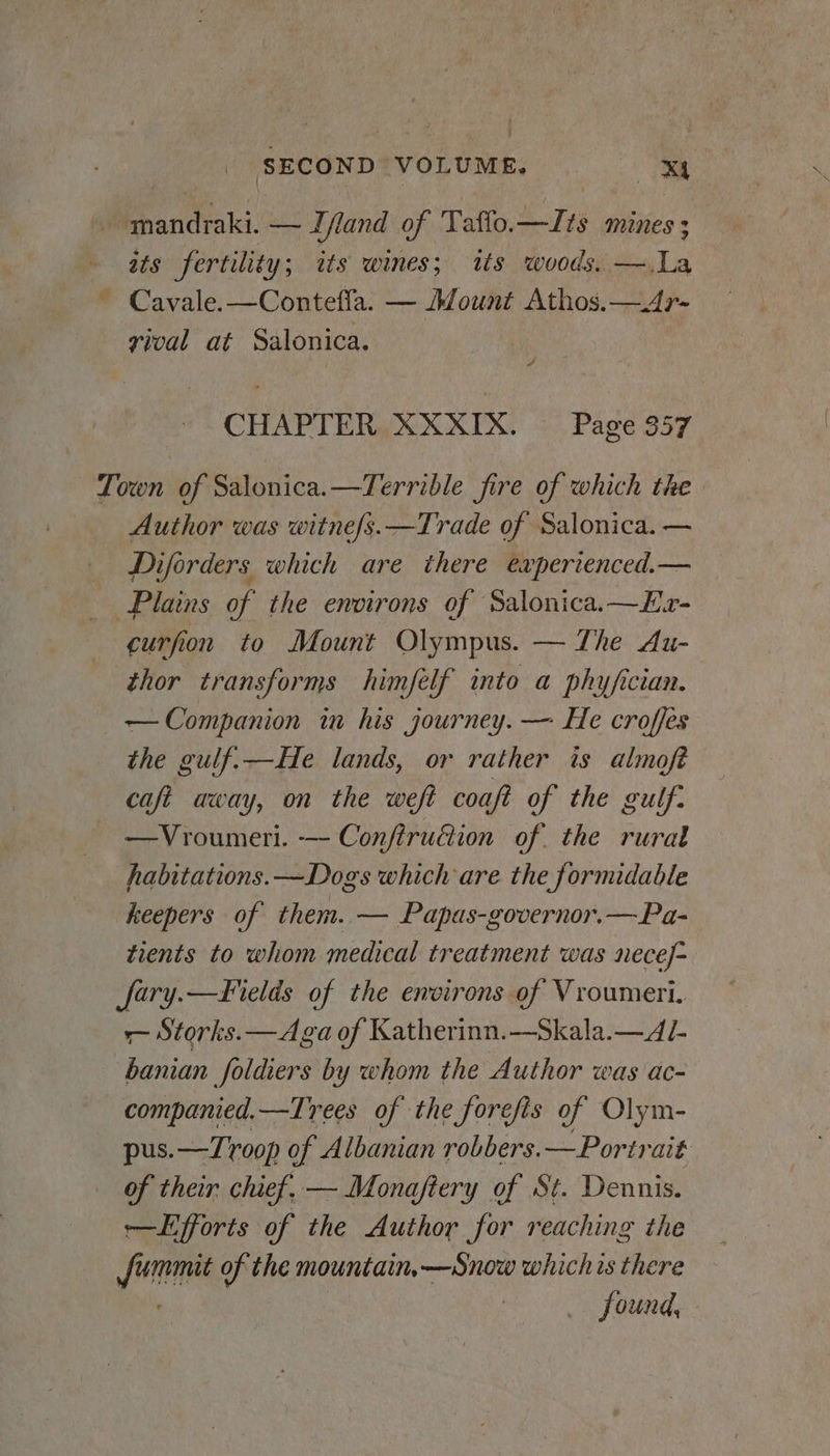 - mandraki. — Lfland of Taffo. 4746 MINES 3 ats fertilit 'y; its wines; its woods. —.La ~ Cavale.—Contefla. — Mount Athos.—4r- vival at Salonica. 4 CHAPTER XXXIX. Page 957 Town of Salonica.—Terrible fire of which the Author was witne/s.—Trade of Salonica. — Diforders which are there experienced.— Plains of the environs of Salonica.—Ex- curfion to Mount Olympus. — The Au- thor transforms himféelf into a phy/fician. — Companion in his journey. — He croffes the gulf.—He lands, or rather is almofé caft away, on the weft coaft of the gulf. —Vroumeri. —- Confiruction of. the rural habitations.—Dogs which are the formidable keepers of them. — Papas-governor.—Pa- tients to whom medical treatment was necef- fary.—F¥ields of the environs of Vroumeri. - Storks. —Aga of Katherinn.—Skala.— AL banian foldiers by whom the Author was ac- companied.—Trees of the forefis of Olym- pus.—T oop of Albanian robbers. — Portrait of their chief, — Monajftery of St. Dennis. retifforis of the Author et reaching the