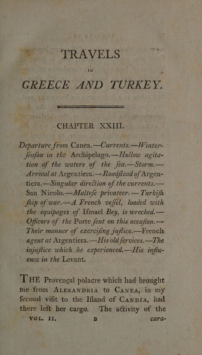 Mra AyELS oT GREECE AND TURKEY. CHAPTER XXIII. Departure from Canea.—Currents.—Winter=_ feafon in the Archipelago.— Hollow agita- tion ‘of the waters of the fea.—Storm.— Arrwal at Argentiera.—Roadjtead of Argen- tiera.~_Singular direction of the currents.— . San Nicolo.~-Maltefe privateer. — Turkifh Ship of war.—A French veffél, loaded with the equipages of Umael Bey, ts wrecked.— _ Officers of the Porte fent on this occafion.— Their manner of exercifing juftice. —French: agent at Argentiera.— His old fervices.—The injuftice which he expertenced.—His influ ence in the Levant. | THE Provence polacre which had brought me from ALExANDRIA to Canra, in my fecond vifit to the Ifland of CanpDia, had there left her cargo. The aétivity of the