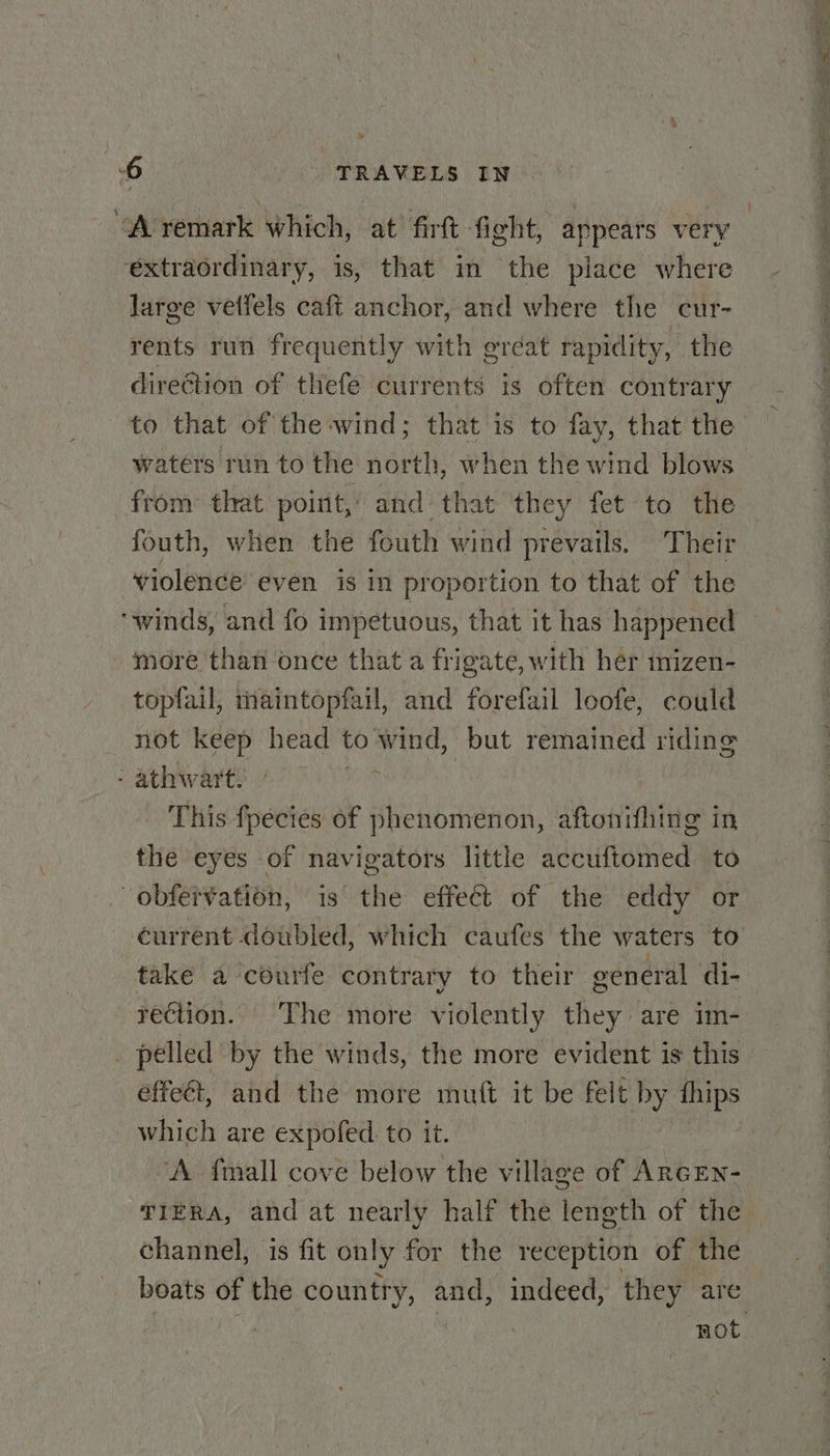 extraordinary, is, that in the place where large vetfels caft anchor, and where the cur- rents run frequently with great rapidity, the to that of the wind; that is to fay, that the waters run to the north, when the wind blows from that point,’ and that they fet to the fouth, when the fouth wind prevails. Their violence even is in proportion to that of the “winds, and fo impetuous, that it has happened more than once that a frigate, with hér mizen- topfail, maintopfail, and forefazil loofe, could not keep head to’ ee but remained riding - athwart. This fpecies of phenomenon, aftonifhing in the eyes of navigators little accuftomed to -obfervation, is the effect of the eddy or take a courfe contrary to their general di- rection. The more violently they are im- _ pelled by the winds, the more evident is this effect, and the more mutt it be felt by ae _ which are expoled to it. ‘A fmall cove below the village of ArcEn- TIERA, and at nearly half the length of the channel, is fit only for the reception of the boats of the country, and, indeed, they are eg OE oy wet