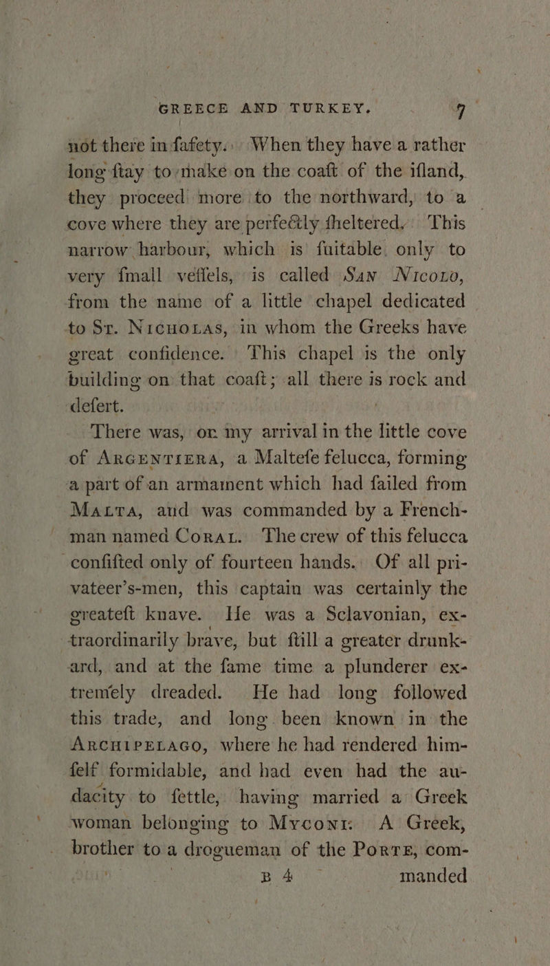 not there in fafety., When they have a rather long {tay tomake on the coaft of the ifland, they proceed: more to the northward, to a cove where they are perfectly fheltered.: This narrow harbour, which is’ fuitable. only to very {mall veffels, is called San Nicozo, from the name of a little chapel dedicated to Str. Nicuoras, in whom the Greeks have great confidence. This chapel is the only building on that coaft; all there is rock and defert. There was, or my arrival in the little cove of ArRGENTIERA, a Maltefe felucca, forming a part of an armament which had failed from Matra, aud was commanded by a French- man named Corat. Thecrew of this felucca -confifted only of fourteen hands. Of all pri- vateer’s-men, this captain was certainly the greateft knave. He was a Sclavonian, ex- --traordinarily brave, but ftill a greater drunk- ard, and at the fame time a plunderer ex- tremely dreaded. He had long followed this trade, and long been known in the Arcuiretaco, where he had rendered him- felf formidable, and had even had the au- dacity to fettle, having married a Greek woman belonging to Myconr: &lt;A Greek, brother to a drogueman of the PorTE, com- Ea BANK manded