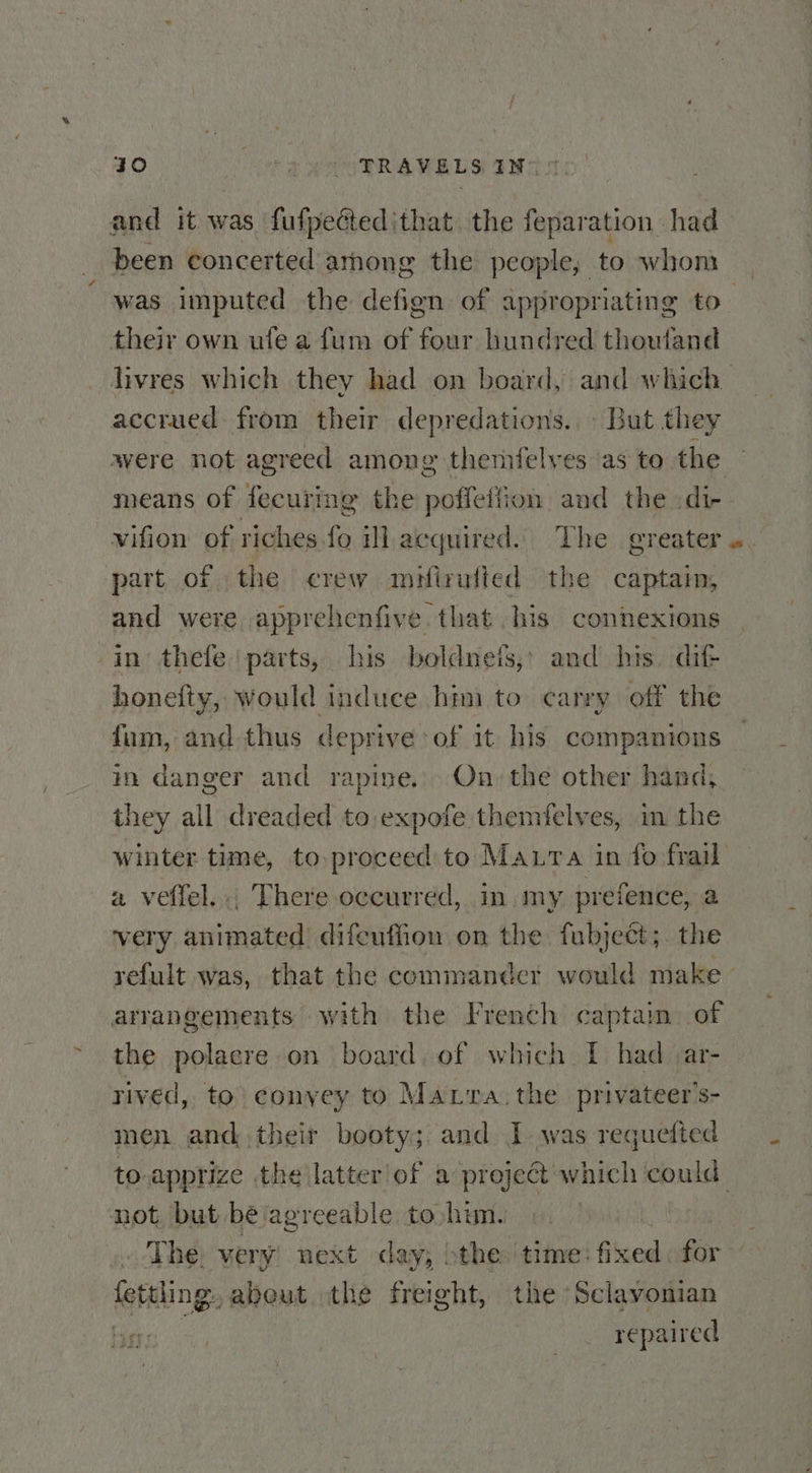 &lt; 40 - PRAVELS IN” * their own ufe a fum of four hundred thowland hivres which they had on board, and which accrued from their depredations. © But they were not agreed among themfelves as to the vifion of riches.fo ill acquired. The greater part of the crew meirufted the captain, and were apprehenfive that his connexions honefty, would induce hini to carry off the fum, and thus deprive of it his companions in danger and rapine.,) On, the other hand, they all dreaded to expofe themfelves, in the a veffel..; There occurred, 1m,my. prefence, a very animated difeuffion on the fubject;. the arrangements with the French captaim. of the polaere on board. of which [ had &lt;ar- rived, to conyey to Marra. the privateer’s- men and their booty; and I. was requefted The. very next day; bt the time: Glee for fettling. abeut the freight, the Sclavonian : repaired