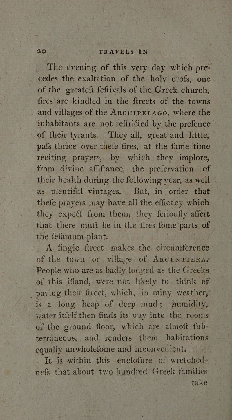 The evening of this very day which pre-. | of the greateft feftivals of the Greek church, fires are kindled in the ftreets of the towns and villages of the ArcuipELAGo, where the pafs thrice over thefe fires, at the fame time reciting prayers; by which they implore, from divine affiftanee, the prefervation | of their health during the following year, as well . as plentiful vintages. But, in order that thefe prayers may have all the efficacy which they expeét from them, they ferioufly affert that there muft be in the fires fome parts of the fefamum. plant. A. finele ftreet. makes the. oleclaniontane People who are as badly lodged as the Greeks is a long heap of deep mud; humidity, water itfelf then finds its way into the rooms of the ground floor, which are almott fub- : terraneous, and renders them habitations equally unwholefome and inconventent. . It is within this enclofure of wretched- nef that about two hundred Greek families — take