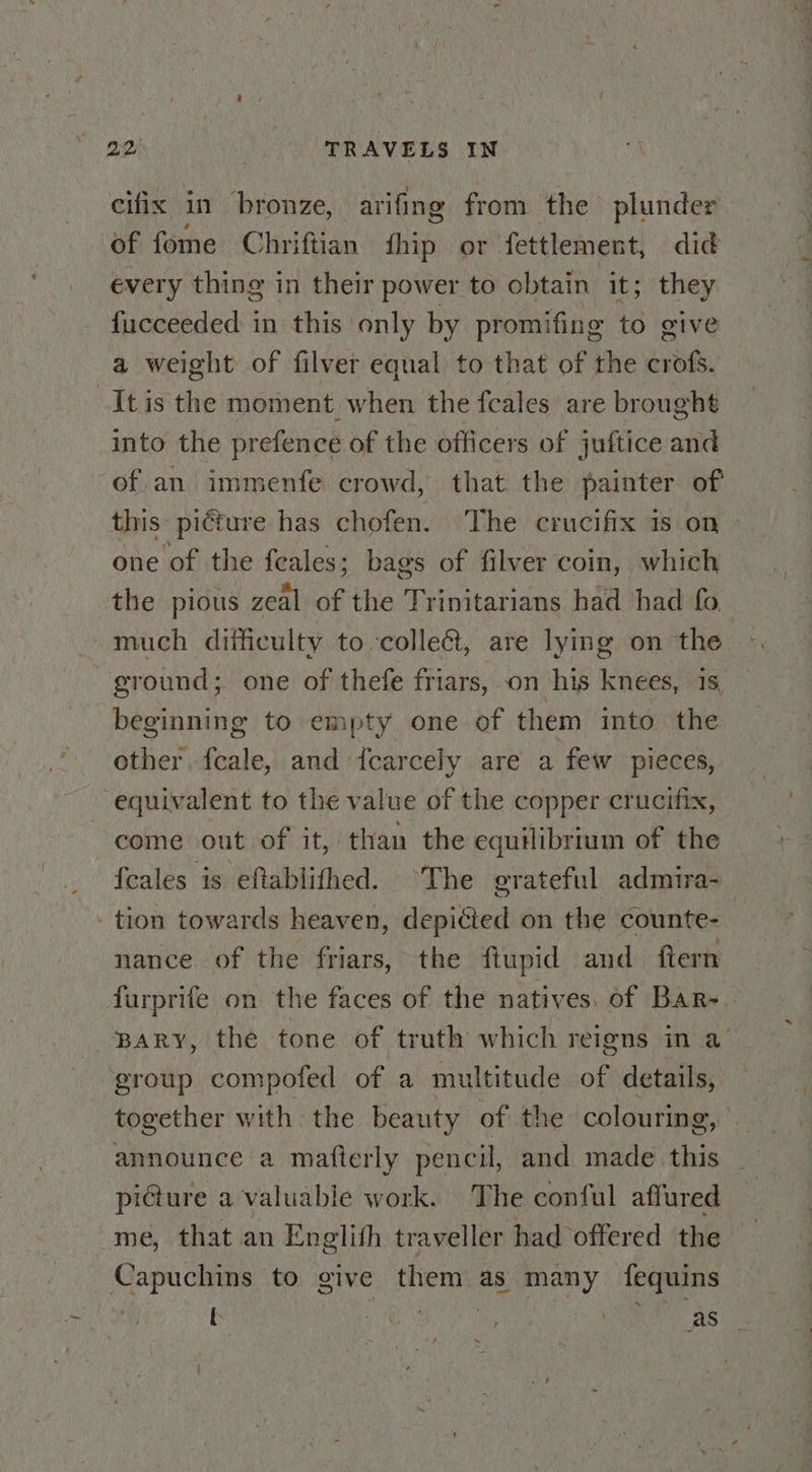 cifix in bronze, arifing from the plunder of fome Chriftian hip or fettlement, did every thing in their power to obtain it; they fucceeded in this only by promifing to give a weight of filver equal to that of the reer It is the moment. when the feales are brought into the prefence of the officers of juftice and of an immenfe crowd, that the painter of this pi€ture has chofen. The crucifix is on one of the feales; bags of filver coin, which the pious zeal of the Trinitarians had had fo ground; one of thefe friars, on his kweeol beginning to empty one of them into ae other weak and ‘{carcely are a few pieces, equivalent to the value of the copper crucifix, come out of it, than the equilibrium of the {cales is eftablithed. ‘The grateful admira-_ tion towards heaven, depiéied on the counte- — nance of the friars, the ftupid and ftern furprife on the faces of the natives. of Bar- Bary, the tone of truth which reigns in a’ group compofed of a multitude of details, together with the beauty of the colouring, announce a mafterly pencil, and made this picture a valuable work. The conful affured me, that an Englith traveller had offered the Capuchins to give them as many fequins t ca i we as