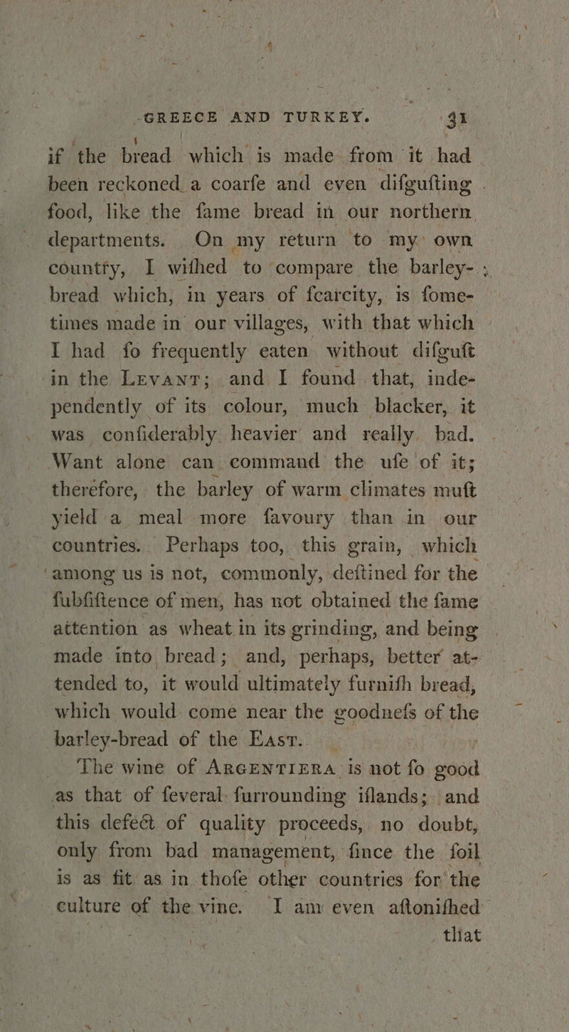 if the bread which is made from it had been reckoned a coarfe and even difgufting | food, like the fame bread in our northern departments. On my return to my own countty, I withed to compare the barley- ; bread which, in years of fearcity, is fome- times made in our villages, with that which I had fo frequently eaten without difguft in the Levant; and I found | that, inde- pendently of its colour, much blacker, it was confiderably heavier and really bad. Want alone can command the ufe of it; theréfore, the barley of warm climates muft yield a meal more favoury than in our countries. Perhaps too, this grain, which ‘among us is not, commonly, deftined for the | fiiftence of men, has not obtained the fame attention as wheat in its grinding, and being made into bread; and, perhaps, better at- tended to, it would ultimately furnith bread, which would come near the goodnefs of the barley-bread of the Easv. | The wine of ARGENTIERA is not fo good as that of feveral- furrounding iflands; and this defect of quality proceeds, no doubt, only from bad management, fince the foil is as fit as in thofe other countries for the eulture of the vine. I am even aftonifhed | | _ tliat