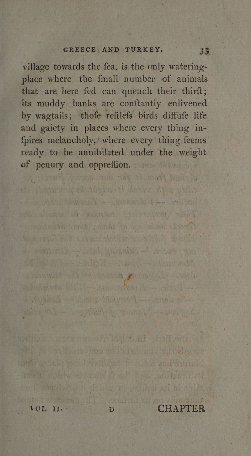 village towards the fea, is the only watering- place where the fmall number of animals that are here fed can quench their thirft; its muddy banks are conftantly enlivened by wagtails;. thofe reftlefs birds diffufe life and gaiety in places where every thing in- fpires melancholy,’ where every thing feems ready to be annihilated under the weight of penury and. oppreffion. | hOL. 1108e. D ‘CHAPTER