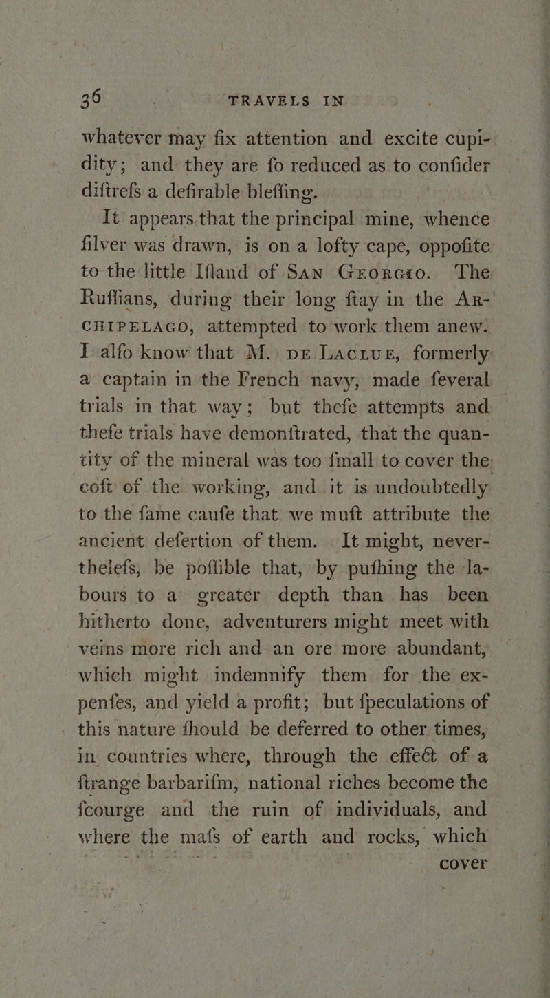 whatever may fix attention and excite cupi- dity; and. they are fo reduced as to confider _ diftrefs a defirable bleffing. It appears that the principal mine, whence filver was drawn, is on a lofty cape, oppofite to the little Ifland of San Grorcio. The Ruffians, during their long {tay in the Ar- CHIPELAGO, attempted to work them anew. Talfo know that M. pe Lactvue, formerly: a captain in the French navy, made feveral. trials in that way; but thefe attempts and — thefe trials have demonttrated, that the quan- tity of the mineral was too fmall to cover the: coft of the working, and it is undoubtedly to the fame caufe that we muft attribute the ancient defertion of them. It might, never- thelefs; be poflible that, by puthing the la- bours to a greater depth than has _ been hitherto done, adventurers might meet with veins more rich and-an ore more abundant, which might indemnify them for the ex- penfes, and yield a profit; but {peculations of . this nature fhould be deferred to other times, in. countries where, through the effect of a firange barbarifm, national riches become the fcourge and the ruin of individuals, and where the mats of earth and rocks, which Me wate cover