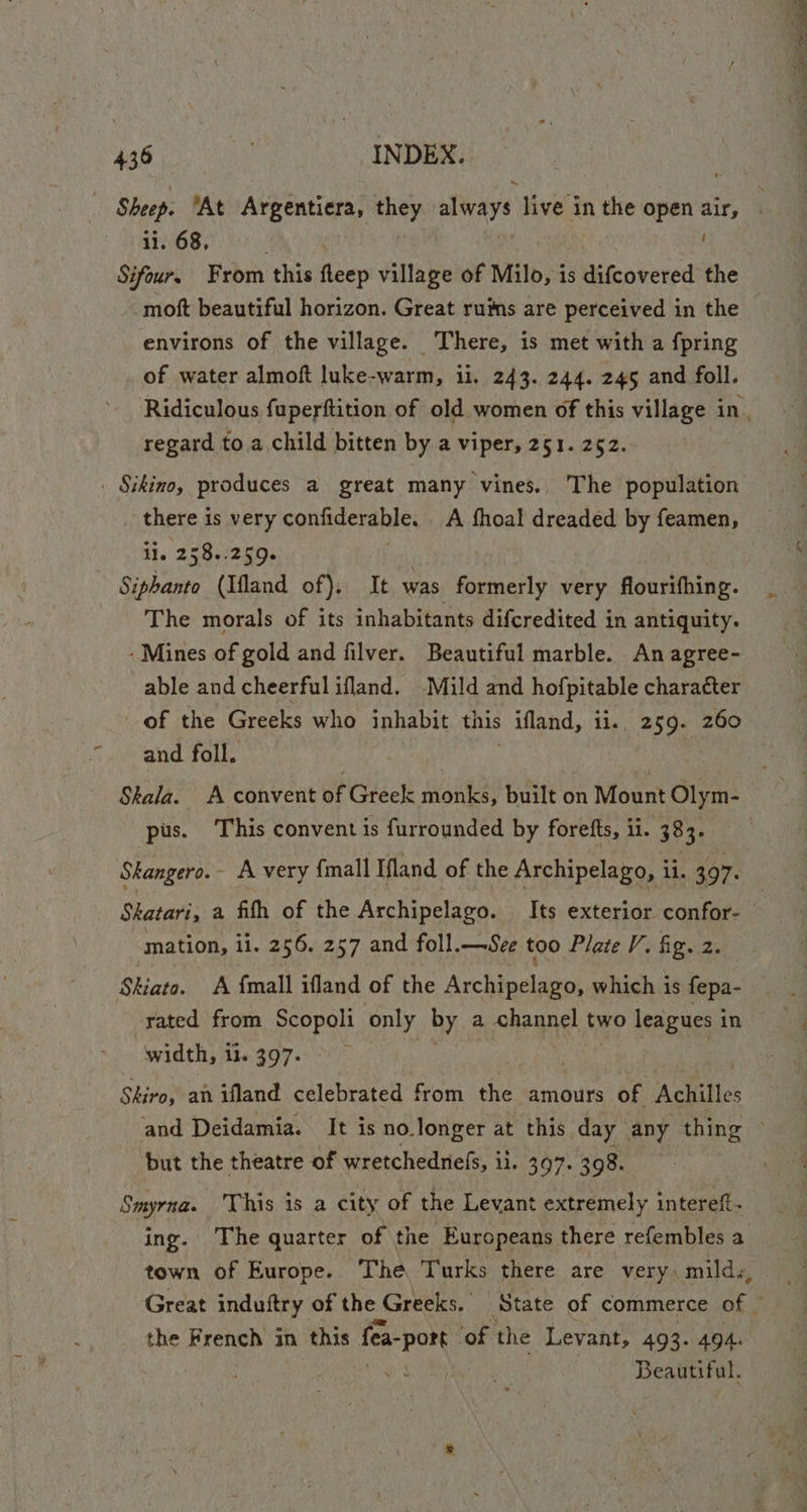 ii. 68, ' Sifour, From ‘this fleep village of Milo, is duifcovered the -moft beautiful horizon. Great ruims are perceived in the environs of the village. There, is met with a fpring of water almoft luke-warm, ii. 243. 244. 245 and foll. regard to. a child bitten by a viper, 251. 252. . Sikino, produces a great many vines. The population there is very confiderable. A fhoal dreaded by feamen, i. 2h beet aye ek | | - Siphanto (Ifland of), It was formerly very flourifhing. The morals of its inhabitants difcredited in antiquity. -Mines of gold and filver. Beautiful marble. An agree- able and cheerfulifland. Mild and hofpitable character of the Greeks who inhabit. this &gt; afland, iis, 259. 260 and foll. Skala. A convent of Greek pee built on Mount Olym- pus. This convent is furrounded by forefts, ii. 383. Shangero.- A very {mall Ifland of the Archipelago, li. 397. mation, ii. 256. 257 and foll.—See too Plate V. fig. 2. Shiato. A {mall ifland of the Archipelago, which is fepa- rated from Scopoli only BY, a channel two leagues in width, il. 397. Shiro, an ifland celebrated from the amours of Achilles but the theatre of wretchednefs, ii. 397. 398. Smyrna. This is a city of the Levant extremely intereft- town of Europe.. The Turks there are very, mild., Great induftry of the Greeks. State of commerce Of * the French in this fa vee ‘of the Levant, 493. 494. : Beautiful,
