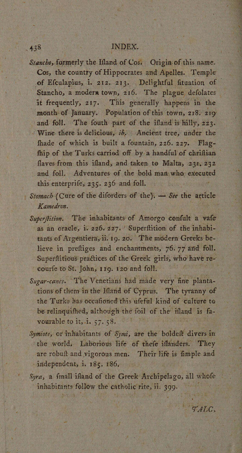 Stancho, formerly the Ifland of Cos. Origin: of this name. Cos, the country of Hippocrates and Apelles. Temple of Efculapius, i. 212. 213. . Delightful fituation of — Stancho, a modern town, 216. The plague defolates it frequently, 217. . This generally happens in the month: of January. Pophladon of this town, 218. 219 and foll. ‘The fouth part of the ifland is hilly, 223. ‘ Wine. there is delicious, 76. Ancient tree, under the Shade of which is built a fountain, 226.227. Flag- fhip of the Turks carried off by a handful of chriftian flaves from this ifland, and taken to Malta, 231. 232 and foll. Adventures of the bold man: who executed this enterprife, 235. 236 and foll. | Stomach (Cure of the diforders of the). — Sée the ancl Kamedron. ; Superffition. The inhabitants of tubo confult a vt as an oracle, i. 226. 227.’ Superftition of the inhabi- tants of Argentiera, ii. 19. 20. The modern Greeks be- lieve in preftiges and. enchantments, 76: 77 arid foll. Superfitious practices of the Greek girls, who’ have : re- courfe to St. John, 149. 120 and foll. Sugar-canes. “The Venetians had made very fine planta- tions of them in the HMland of Cyprus. The tyranny of the Turks has occafioned this ufeful kind of culture te be relinquifhed, although the foil of the ifland is fa- vourable to it,-1. 57. 58. Symiots, or inhabitants of Symi, are the tii divers in the world, Laborious life of thefe iflanders. They are robuft.and vigorous men. Their life is fimple and - independent, 1. 185. 186, Syra, a Small ifland of the Greek Archipelago, all whofe ee) nie betty pega the catholic ne ii. 399° ADC,