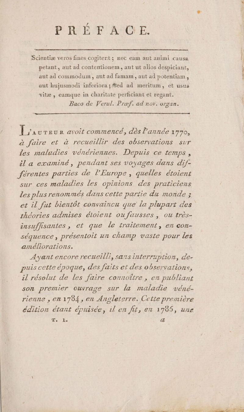 PRÉFAUCE. Scientiæ veros fines cogitent; nec eam aut animi causa petant, aut ad contentionem , aut ut alios despiciant, aut ad commodum, aut ad famam , aut ad potentiam, aut hujusmodi inferiora ; #ed ad meritum, et usus vitæ , eamque in charitate perficiant et regant. Baco de Verul. Præf. ad nov. Oran. à jAUTEUR avoit commencé, dès l’année 1770, à faire et à recueillir des observations sur les maladies vénériennes. Depuis ce temps, il a examiné, pendant ses voyages dans dif- férentes parties de l’Europe , quelles étoient sur ces maladies les opinions des praticiens les plus renommés dans cette partie du monde ; et il fut bientôt convaincu que la plupart des théories admises éioient oufausses , ou très- znsuffisantes » €l que Le traitement, el COn- séquence, présentoit un champ vaste pour les arnéliorations. Ayant encore recueilli, sans interruption, de- puis cette époque, des faits et des observations, il résolut de les faire connoître , en publians son premier ouvrage sur la maladie véné- rienne , en 1784, en Angleterre. Cette première édition étant épuisée, il en fit, en 1786, une