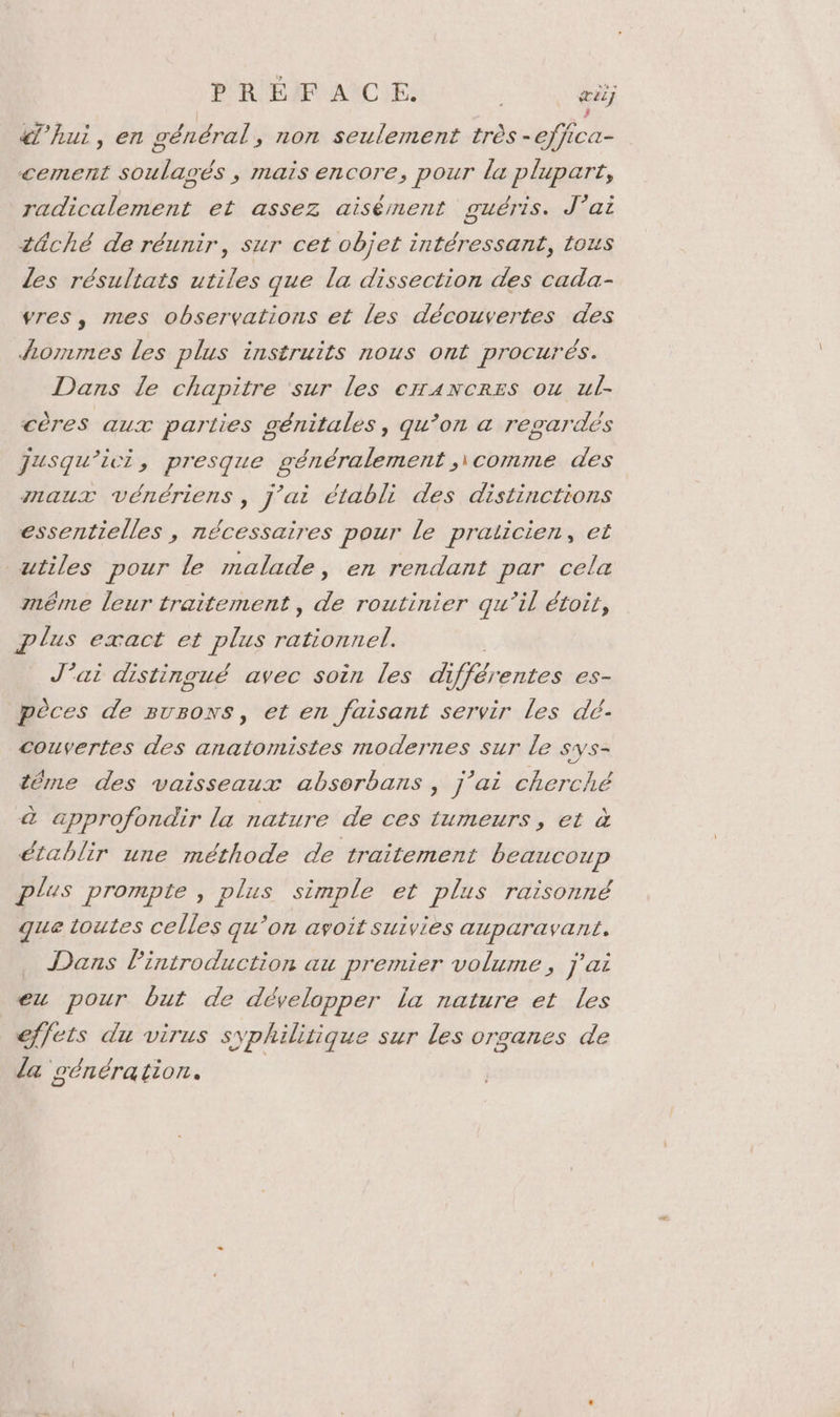 PRÉFACE. ai) «hui, en général, non seulement très - NA cement nds ; Mais encore, pour la plupart, radicalement et assez aisément guéris. J'ai tûché de réunir, sur cet objet intéressant, tous Les résultats utiles que la dissection des cada- vres, mes observations et les découvertes des lommes les plus instruits nous ont procurés. Dans le chapitre ‘sur les errancres ou ul. cères aux parties génitales, qu’on a regardés jusqu'ici, presque généralement ,\comme des maux vénériens, j'ai établi des distinctions essentielles , nécessaires pour le praticien, et utiles pour Le malade, en rendant par cela même leur traitement, de routinier qu’il étoir, plus exact et plus 2 J’ai distingué avec soin les d iférentes es- pèces de surons, et en faisant servir les dé- couvertes des anatomistes modernes sur le sys- téme des vaisseaux absorbans , j'ai cherché à approfondir la nature de ces tumeurs, et à établir une méthode de traitement beaucoup plus prompte , plus simple et plus raisonné que toutes celles qu ‘on avoit suivies auparavant. Dans Pintroduction au premier volume, j'ai eu pour but de développer la nature et les effets du virus syphilitique sur les organes de la oénération. |
