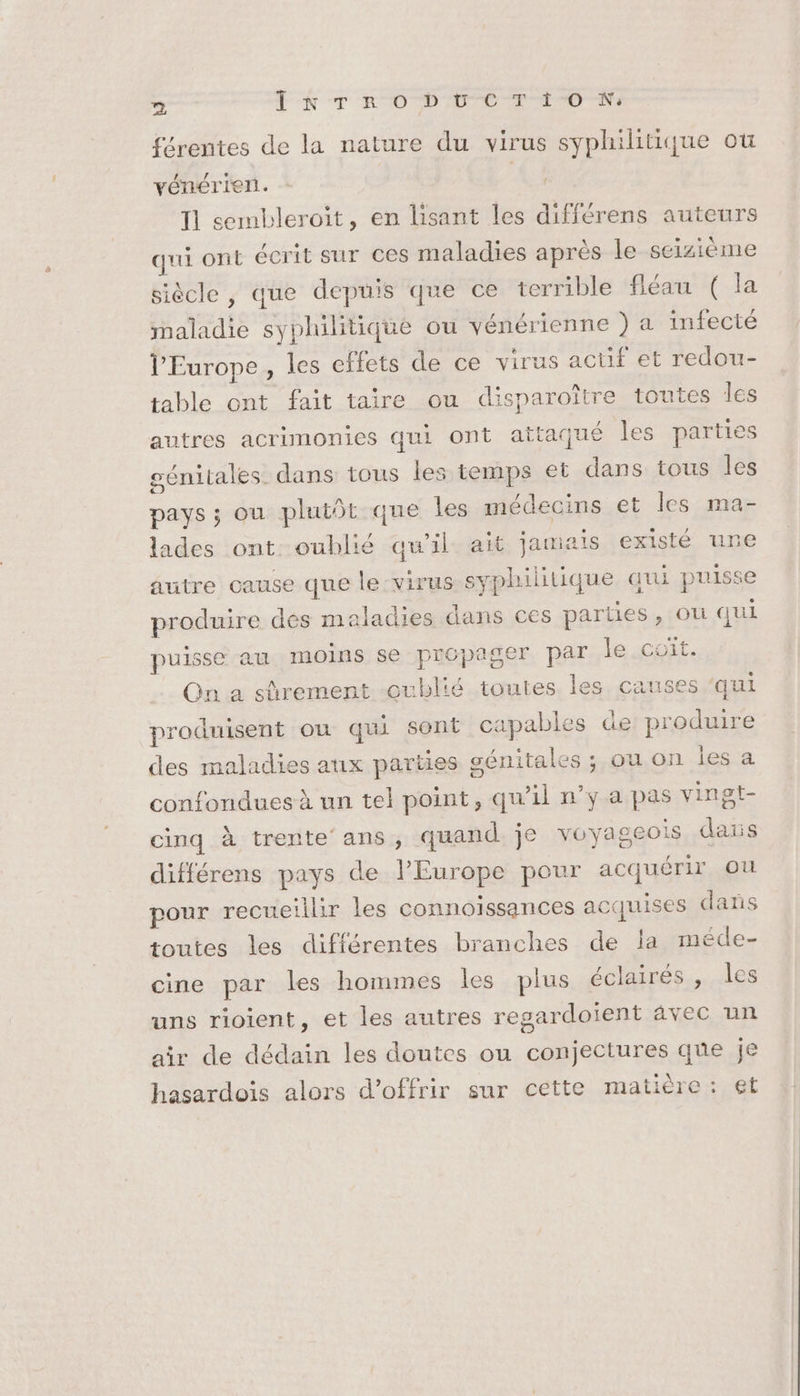 férentes de la nature du virus syphilitique ou vénérien. Ai Il sembleroit, en lisant les différens auteurs qui ont écrit sur ces maladies après le seizième siècle, que depuis que ce terrible fléau ( la maladie syphilitique ou vénérienne ) a infecté l'Europe, les effets de ce virus actif et redou- table ont fait taire ou disparoître toutes les autres acrimonies qui Ont attaqué les parties génitales. dans tous les temps et dans tous les pays ; ou plutôt que les médecins et les ma- lades ont oublié qu'il ait jamais existé une autre cause que le-virus syphilitique qui puiss produire des maladies dans ces parties, où qui puisse au moins se propager par le .coït. Qn a sûrement oublié toutes les causes ‘qui produisent ou qui sont capables de produire des maladies aux parties génitales ; ou on les a confondues à un tel point, qu'il n’y a pas vingt- cinq à trente ans, quand je voyageois dans différens pays de l'Europe pour acquérir ou pour recueillir les connoïssances acquises dans toutes les différentes branches de la méde- cine par les hommes les plus éclairés , les uns rioient, et les autres regardoïent âvec un air de dédaïin les doutes ou conjectures que je hasardois alors d'offrir sur cette matière: et