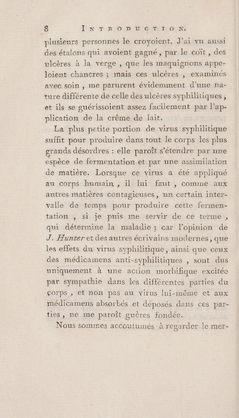 plusieurs personnes le croyoiïent. J'ai vu aussi des étalons qui avoient gagné, par le coït , des ulcères à la verge , que les maquignons appe- loient chancres ; mais ces ulcères , examinés avec soin , me parurent évidemment d’une na- ture différente de celle des ulcères syphilitiques, et ils se guérissoient assez facilement par lap- plication de la crême de lait. La plus petite portion de virus syphilitique suffit pour produire dans tout le corps les plus grands désordres : elle paroît s'étendre par une espèce de fermentation.et par une assimilation de matière. Lorsque ce virus a été appliqué au corps humain , il lui faut , comme aux autres matières contagieuses, un certain inter- valle de temps pour produire cette fermen- tation , si je puis me servir de ce terme, qui détermine la maladie ; car l’opinion de J. Hunter et des autres écrivains modernes , que les effets du virus syphilitique, ainsi que ceux des médicamens anti-syphilitiques , sont dus uniquement à une action morbifique excitée par sympathie dans les différentes parties du çorps , et non pas au virus lui-même et aux médicamens absorbés et déposés dans ces par- ties, ne me paroît guères fondée. Nous sommes accoutumés à regarder le mer-