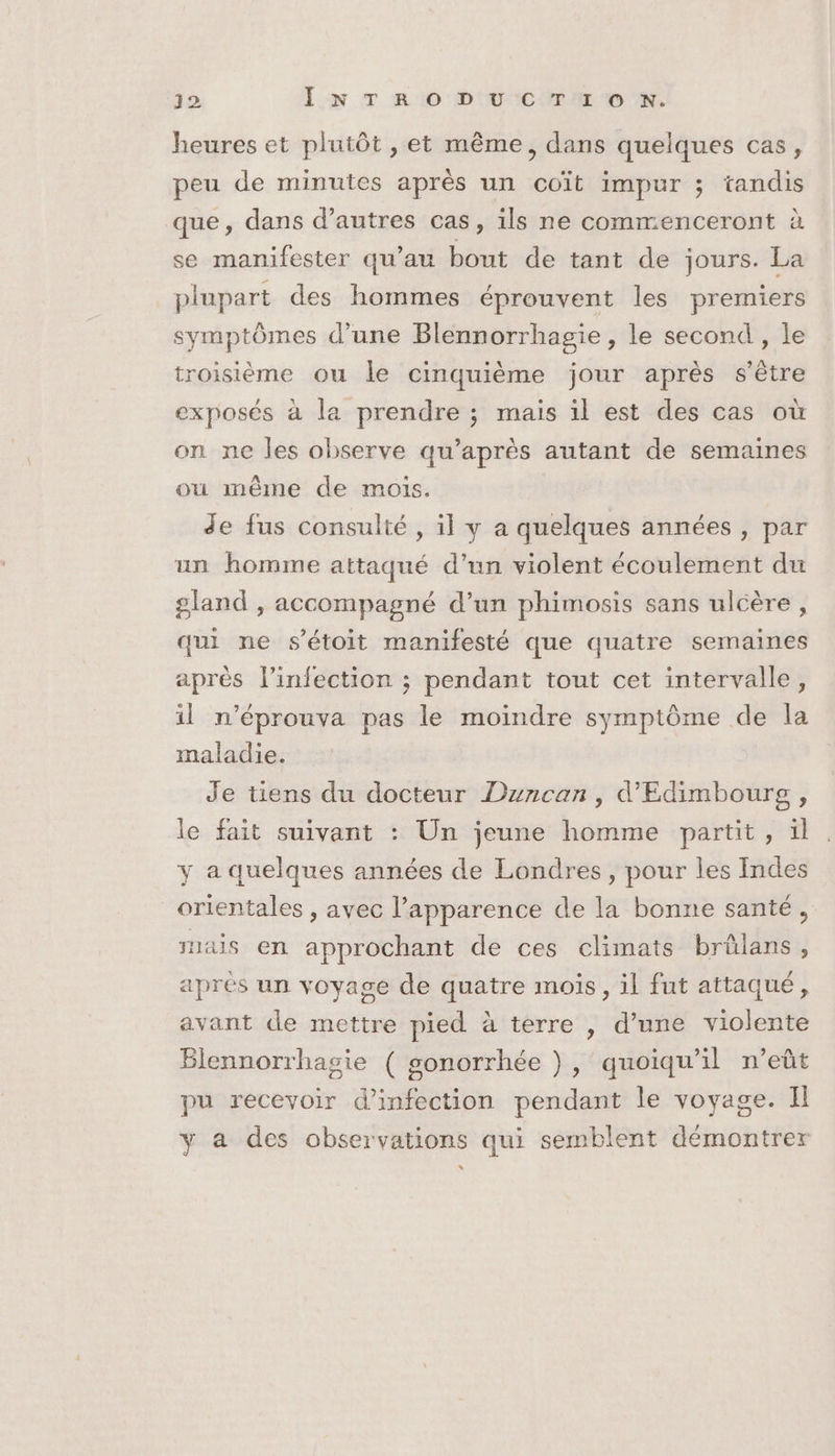 heures et plutôt , et même, dans quelques cas, peu de minutes après un coït impur ; tandis que, dans d’autres cas, ils ne commenceront à se manifester qu’au bout de tant de jours. La plupart des hommes éprouvent les premiers symptômes d’une Blennorrhagie , le second , le troisième ou le cinquième jour après s'être exposés à la prendre ; mais il est des cas où on ne les observe qu'après autant de semaines ou même de mois. de fus consulté , il y a quelques années , par un homme attaqué d’un violent écoulement du gland , accompagné d’un phimosis sans ulcère , qui ne s'étoit manifesté que quatre semaines après l’infection ; pendant tout cet intervalle, il n'éprouva pas le moindre symptôme de la maladie. Je tiens du docteur Duncan, d'Edimboursg , le fait suivant : Un jeune homme partit, ïl y a quelques années de Londres, pour les Indes orientales , avec l’apparence de la bonne santé, ais en approchant de ces climats brûülans, apres un voyage de quatre mois, il fut attaqué, avant de mettre pied à terre , d’une violente Blennorrhagie ( sonorrhée )}, quoiqu'il n’eût pu recevoir d'infection pendant le voyage. I y a des observations qui semblent démontrer