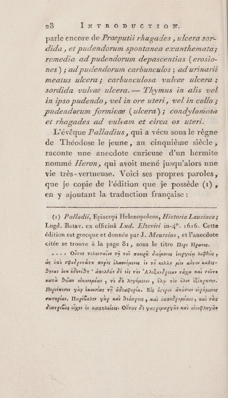 parle encore de Praeputit rhagades , ulcera sor- dida , et pudendorum spontanea exanthemata; remedia ad pudendorum depascentias (erosio- nes ) ; ad pudendorum carbunculos ; ad'urinarii meaitus ulcera ; carbunculosa vulvae ulcera : sordida vulyae ulcera. — Thymus in alis vel in ipso pudendo, vel in ore utert, vel in collo ; pudendorum formicaæ (ulcera); condylomata et rhagades ad vulyam et circa os uteri. L’évêque Palladius, qui a vécu sous le règne de Théodose le jeune, au cinquième siècle, raconte une anecdote curieuse d’un hermite nommé //eron, qui avoit mené jusqu'alors une vie très-vertueuse. Voici ses propres paroles, que je copie de l’édition que je possède (1), en y ajoutant la traduction française : (1) Palladii, Episcopi Helenopoleos, Æzstoria Lausiaca ; Lugd. Batav. ex officimà Zud. Elzevrri in-4°. 1616. Cette édition est grecque et donnée par J. Meursius, et l’anecdote citée se trouve à la page 81, sous le titre Tege Hpavos. se. OÙres TiAeuraioy Tÿ Toù moyees Ouipovos ivepyeies ADBEIS 9 ds Üro cpodgorärs Ugo Éhauyouevos tv Th NEAAN peter arou xabis- Syvor dv ndvv4 y * dmenlar dé tis ryy Antbordociey rage Lai Toire aura Jeiay oicorquior ro dh Acyépever y Fm roy ho téexpuoer. Tepuémecey y&amp;p ÉxourI@s Th ad apopiæ Eis Dsepoy äéxacloy edpæptevog corypiar. Ilaptuner yag nai Jeérpoiss ma) immodpouleis, nai rs \ Ge &gt; « ” \ » ” dar gieus LUE EY camnasiorss OÙras dY VAT LEA REY AY Hal oyoPAUY dv