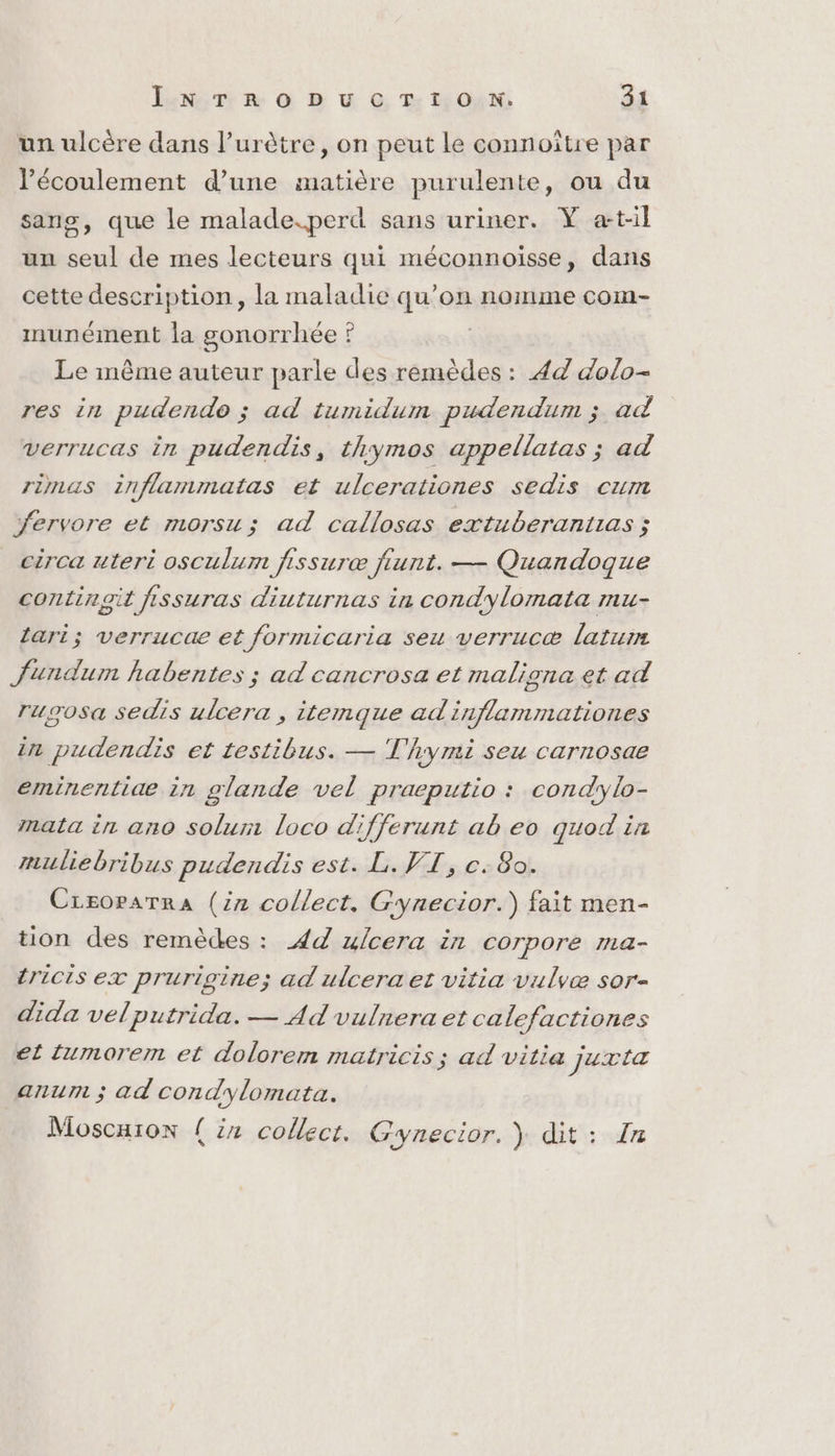 un ulcère dans l’urètre, on peut Le connoître par écoulement d’une matière purulente, ou du sans, que le malade.perd sans uriner. Y at-il un seul de mes lecteurs qui méconnoiïsse, dans cette description, la maladie qu’on nomme com- munément la gonorrhée ? Le même auteur parle des remèdes : 44 dolo- res in pudendo ; ad tumidum pudendum ; ad verrucas in pudendis, thymos appellatas ; ad rinaus inflammatas et ulcerationes sedis cum fervore et morsu; ad callosas extuberantias ; circa uteri osculum fissuræ fiunt. — Quandoque continoit fissuras diuturnas in condylomata mu- Lari; verrucae et formicaria seu verrucæ laturm fundum habentes ; ad cancrosa et maligna et ad rusosa sedis ulcera , itenmque adinflammationes in pudendis et testibus. — T'hymi seu carnosae erminentiae in glande vel praeputio : condylo- mata in ano solur loco differunt ab eo quod in muliebribus pudendis est. L. VT, c. 80. Creoparra (iz collect, Gynecior.) fait men- tion des remèdes : 4 ulcera in corpore ma- tricis ex prurigine; ad ulcera et vitia vulvæ sor- dida velputrida. — Ad vulnera et calefactiones et tumorerm et dolorem matricis ; ad vitia juxta anum ; ad condylomata. Moscuion {in collect. Gynecior. ) dit: In