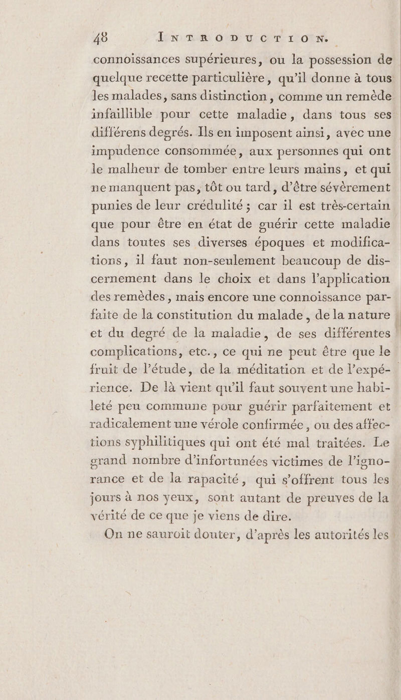 connoissances supérieures, ou la possession de quelque recette particulière, qu’il donne à tous: les malades, sans distinction , comme un remède infaillible pour cette maladie, dans tous ses différens degrés. Ils en imposent ainsi, avec une impudence consommée, aux personnes qui ont le malheur de tomber entre leurs mains, et qui ne manquent pas, tôt ou tard, d’être sévèrement punies de leur crédulité ; car il est très-certain que pour être en état de guérir cette maladie dans toutes ses diverses époques et modifica- tions, il faut non-seulement beaucoup de dis- cernement dans le choix et dans l’application des remèdes , mais encore une connoissance par- faite de la constitution du malade, de la nature : et du degré de la maladie, de ses différentes j complications, etc., ce qui ne peut être que le fruit de l'étude, de la méditation et de l’expé-. rience. De là vient qu’il faut souvent une habi- leté peu commune pour guérir parfaitement et radicalement une vérole confirmée, ou des affec- tions syphilitiques qui ont été mal traitées. Le srand nombre d’infortunées victimes de l’igno- rance et de la rapacité, qui s'offrent tous les jours à nos yeux, sont autant de preuves de la vérité de ce que je viens de dire. | On ne sauroit douter, d’après les autorités les!