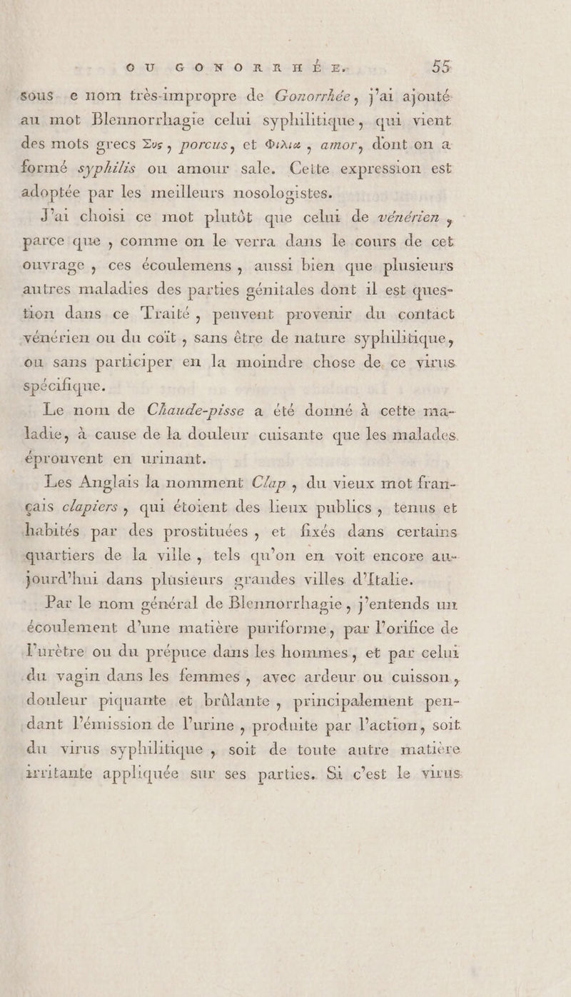 ouiué Leon onu Er, 55: sous. e nom très-impropre de Gonorrhée, J'ai ajouté: au mot Blennorrhagie celui syphilitique, qui vient des mots grecs Zw, porcus, et Diux , amor, dont on a formé syphilis où amour sale. Ceite expression est adoptée par les meilleurs nosologistes. J’ai choisi ce mot plutôt que celui de vénérien , parce que , comme on le verra dans le cours de cet ouvrage , ces écoulemens ; aussi bien que plusieurs autres maladies des parties génitales dont 1l est ques- tion dans ce Traité, peuvent provenir du contact vénérien ou du coït , sans être de nature syphilitique, ou sans participer en la moindre chose de, ce virus spécifique. Le norn de Czaude-pisse a été donné à cette ma- ladie, à cause de la douleur cuisante que les malades, éprouvent en urinant. Les Anglais la nomment Clap , du vieux mot fran- çais claprers, qui étoient des lieux publics , tenus et habités par des prostituées , et fixés dans certains quartiers de la ville, tels qu’on en voit encore au- jourd’hui dans plusieurs grandes villes d’ftalie. Par le nom général de Blennorrhagie, J'entends un écoulement d’une matière puriforme, par l'orifice de l’urètre ou du prépuce dans les hommes, et par celux du vagin dans les femmes , avec ardeur ou cuisson, douleur piquante et brûlante, principalement pen- dant l’émission de l’urine , produite par l'action, soit du virus syphilitique ; soit de toute autre matière isritante appliquée sur ses parties. Gi c’est le virus