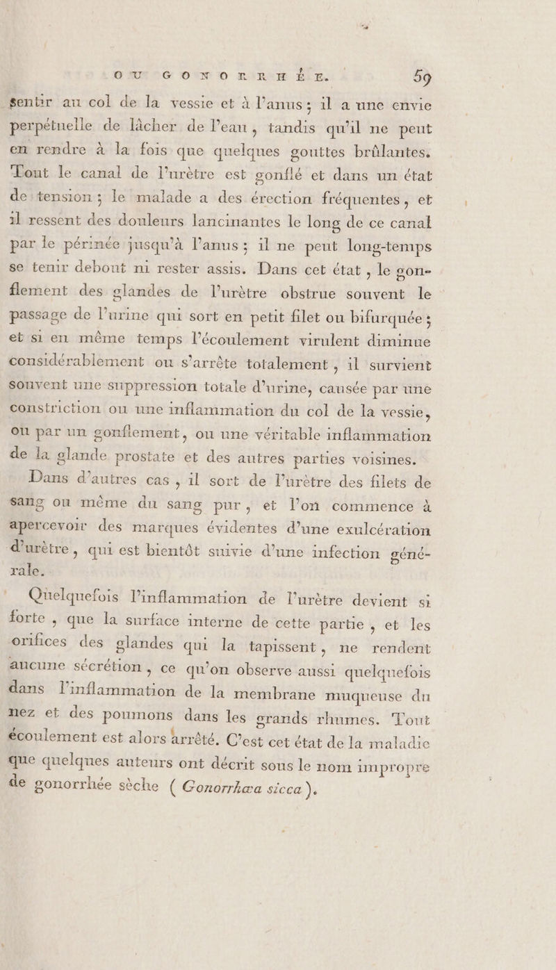 Sentrr au col de la vessie et À l'anus ; 1l a une envie perpétuelle de lâcher de lPean , tandis qu'il ne peut en rendre À la fois que quelques gouttes brûlantes, Lout le canal de l’urètre est gonflé et dans un état de tension ; le malade a des érection fréquentes, et 1l ressent des douleurs lancinantes le long de ce canal par le périnée jusqu'à l'anus : il ne peut long-temps se tenir debout n1 rester assis. Dans cet état , le gon- flement des glandes de l’urètre obstrue souvent le passage de l'urine qui sort en petit filet ou bifurquée ; et si en même temps l'écoulement virulent diminue considérablement ou s'arrête totalement , il survient Souvent une suppression totale d'urine, causée par une constriction ou une inflammation du col de la vessie, Où par un gonfiement, ou une véritable inflammation de la glande prostate et des autres parties voisines. Dans d’autres cas , 1l sort de l’urètre des filets de sang où même du sang pur, et l’on commence à apercevoir des marques évidentes d’une exulcération d'urètre , qui est bientôt suivie d’une infection gérnié- rale. Quelquefois l’inflammation de l’urètre devient si forte , que la surface interne de cette partie , et les orifices des glandes qui la tapissent, ne rendent aucune sécrétion &gt; ce qu’on observe aussi quelqnefois dans l'inflammation de la membrane muqueuse du nez et des poumons dans les grands rhumes. Tout écoulement est alors arrété. C’est cet état de la maladie que quelques auteurs ont décrit sous le nom impropre de gonorrhée sèche ( Gonorrkæa sicca ).