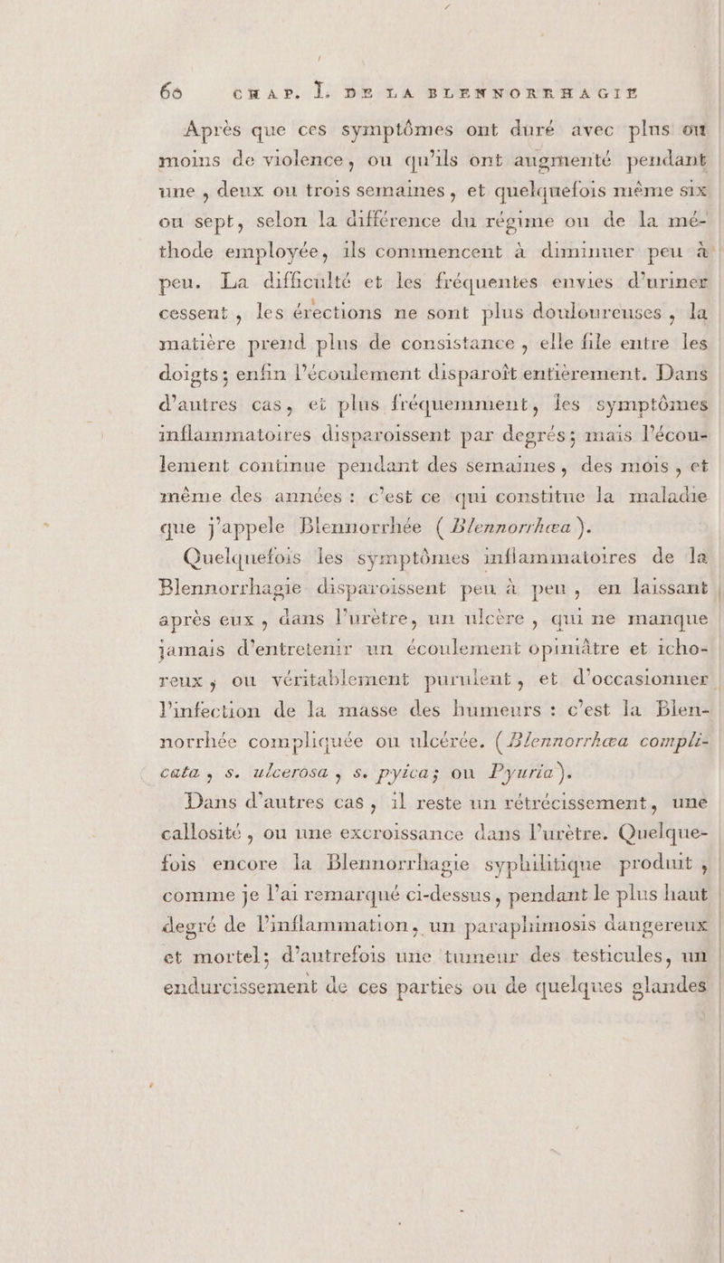 { 66 cHAP. |. DE LA BLENNORRHAGIE moins de violence, ou qu'ils ont augmenté pendant uue ; deux ou trois semaines , et quelquefois mième S1x ou sept, selon la différence du régime ou de la mé- thode employée, 1ls commencent à diminuer peu à peu. La difficulté et les fréquentes envies d’uriner cessent , les érections ne sont plus douloureuses , la matière prend plus de consistance , elle file entre Îles doigts ; enfin l'écoulement disparoît entièrement. Dans d’autres cas, et plus fréquemment, Îles symptômes inflammatoires disparoissent par degrés; mais l’écou- lement continue pendant des semaines, des mois, et même des années : c’est ce qui constitue la maladie que j'appele Blennorrhée ( B/ennorrhæa ). Quelquefois les symptômes inflammatoires de la Blennorrhagie disparoissent pen à pen, en laissant après eux, äans l’urètre, un ulcère, qui ne manque jamais d'entretenir un écoulement opimitre et icho- | l'infection de la masse des humeurs : c’est la Blen- norrhée compliquée ou ulcérée. ( Blennorrhæa compli: cata , s. ulcerosa , s. pyica; ou Pyuria). Dans d’autres cas , il reste un rétrécissement, une callosité , ou une excroissance dans l’urètre. Quelque- fois encore la Blennorrhagie syphilitique produit , comme je l'ai remarqué ci-dessus, pendant le plus haut degré de lPinflammation, un paraphimosis dangereux et mortel; d'autrefois une tumeur des testicules, um endurcissement de ces parties ou de quelques olandes