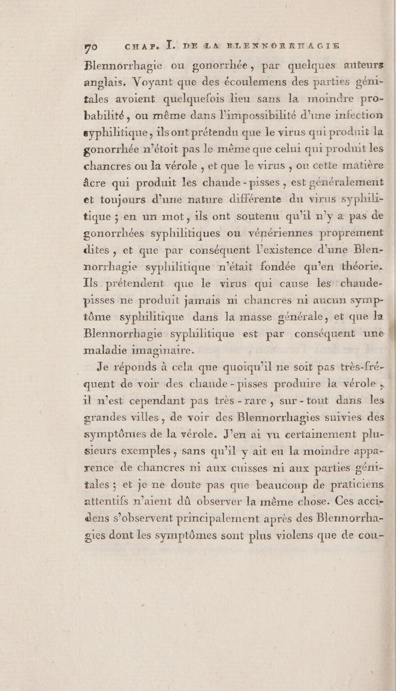 Blennorrhagie ou gonorrhée, par quelques anteurs anglais, Voyant que des écoulemens des parties géni- tales avoient quelquelois lieu sans la moindre pro- babilité, où même dans l'impossibilité d’une infection syphilitique, 1is ont prétendu que le virus qui produit la gonorrhée m’étoit pas le même que celui qui produit les chancres ou la vérole , et que le virus , ou cette matière âcre qui produit les chaude - pisses , est généralement et toujours d’une nature différente du virus syphili- tique ; en un mot, 1ls ont soutenu qu'il n’y à pas de gonorrhées syphilitiques où vénériennes proprement dites, et que par conséquent l'existence d’une Blen- norrhagie syphilitique n'était fondée qu’en ‘théorie. Ils prétendent que le virus qui cause les :chaude- pisses ne produit jamais m1 chancres ni aucun symp- tôme syphilitique dans la masse générale, et que la Blennorrhagie syphilitique est par conséquent une maladie imaginaire. quent de voir des chaude -pisses produire la vérole , il n’est cependant pas très -rare, sur-tout dans Îles grandes villes, de voir des Blennorrhagies suivies des symptômes de la vérole. J'en ai vu certainement plu- sieurs exemples , sans qu’il y ait eu la moindre appa- rence de chancres ni aux cuisses ni aux parties géni- tales ; et je ne doute pas que beaucoup de praticiens. attentifs n'aient dû observer la même chose. Ces acci- dens s’observent principalement après des Blennorrha- gies dont les symptômes sont plus violens que de cou